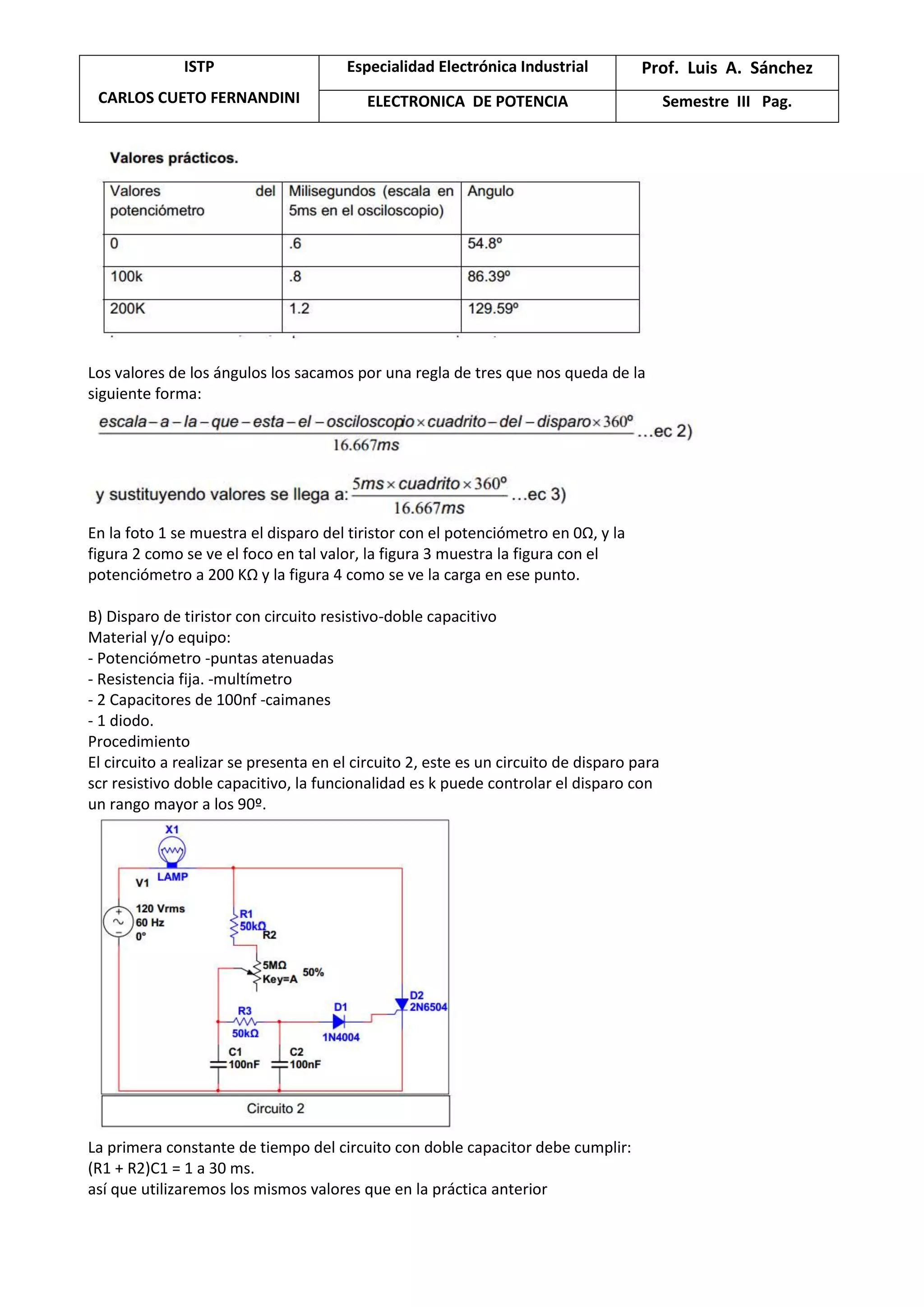 ISTP
CARLOS CUETO FERNANDINI
Especialidad Electrónica Industrial Prof. Luis A. Sánchez
ELECTRONICA DE POTENCIA Semestre III Pag.
Los valores de los ángulos los sacamos por una regla de tres que nos queda de la
siguiente forma:
En la foto 1 se muestra el disparo del tiristor con el potenciómetro en 0Ω, y la
figura 2 como se ve el foco en tal valor, la figura 3 muestra la figura con el
potenciómetro a 200 KΩ y la figura 4 como se ve la carga en ese punto.
B) Disparo de tiristor con circuito resistivo-doble capacitivo
Material y/o equipo:
- Potenciómetro -puntas atenuadas
- Resistencia fija. -multímetro
- 2 Capacitores de 100nf -caimanes
- 1 diodo.
Procedimiento
El circuito a realizar se presenta en el circuito 2, este es un circuito de disparo para
scr resistivo doble capacitivo, la funcionalidad es k puede controlar el disparo con
un rango mayor a los 90º.
La primera constante de tiempo del circuito con doble capacitor debe cumplir:
(R1 + R2)C1 = 1 a 30 ms.
así que utilizaremos los mismos valores que en la práctica anterior
 