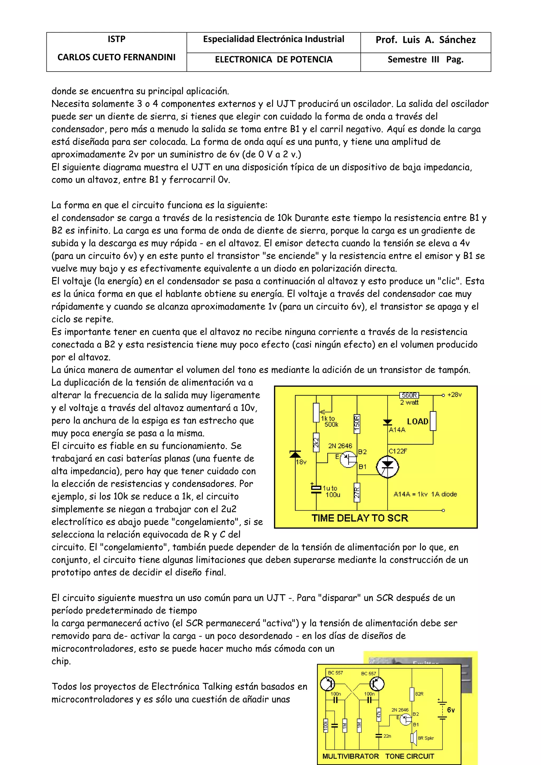 ISTP
CARLOS CUETO FERNANDINI
Especialidad Electrónica Industrial Prof. Luis A. Sánchez
ELECTRONICA DE POTENCIA Semestre III Pag.
donde se encuentra su principal aplicación.
Necesita solamente 3 o 4 componentes externos y el UJT producirá un oscilador. La salida del oscilador
puede ser un diente de sierra, si tienes que elegir con cuidado la forma de onda a través del
condensador, pero más a menudo la salida se toma entre B1 y el carril negativo. Aquí es donde la carga
está diseñada para ser colocada. La forma de onda aquí es una punta, y tiene una amplitud de
aproximadamente 2v por un suministro de 6v (de 0 V a 2 v.)
El siguiente diagrama muestra el UJT en una disposición típica de un dispositivo de baja impedancia,
como un altavoz, entre B1 y ferrocarril 0v.
La forma en que el circuito funciona es la siguiente:
el condensador se carga a través de la resistencia de 10k Durante este tiempo la resistencia entre B1 y
B2 es infinito. La carga es una forma de onda de diente de sierra, porque la carga es un gradiente de
subida y la descarga es muy rápida - en el altavoz. El emisor detecta cuando la tensión se eleva a 4v
(para un circuito 6v) y en este punto el transistor "se enciende" y la resistencia entre el emisor y B1 se
vuelve muy bajo y es efectivamente equivalente a un diodo en polarización directa.
El voltaje (la energía) en el condensador se pasa a continuación al altavoz y esto produce un "clic". Esta
es la única forma en que el hablante obtiene su energía. El voltaje a través del condensador cae muy
rápidamente y cuando se alcanza aproximadamente 1v (para un circuito 6v), el transistor se apaga y el
ciclo se repite.
Es importante tener en cuenta que el altavoz no recibe ninguna corriente a través de la resistencia
conectada a B2 y esta resistencia tiene muy poco efecto (casi ningún efecto) en el volumen producido
por el altavoz.
La única manera de aumentar el volumen del tono es mediante la adición de un transistor de tampón.
La duplicación de la tensión de alimentación va a
alterar la frecuencia de la salida muy ligeramente
y el voltaje a través del altavoz aumentará a 10v,
pero la anchura de la espiga es tan estrecho que
muy poca energía se pasa a la misma.
El circuito es fiable en su funcionamiento. Se
trabajará en casi baterías planas (una fuente de
alta impedancia), pero hay que tener cuidado con
la elección de resistencias y condensadores. Por
ejemplo, si los 10k se reduce a 1k, el circuito
simplemente se niegan a trabajar con el 2u2
electrolítico es abajo puede "congelamiento", si se
selecciona la relación equivocada de R y C del
circuito. El "congelamiento", también puede depender de la tensión de alimentación por lo que, en
conjunto, el circuito tiene algunas limitaciones que deben superarse mediante la construcción de un
prototipo antes de decidir el diseño final.
El circuito siguiente muestra un uso común para un UJT -. Para "disparar" un SCR después de un
período predeterminado de tiempo
la carga permanecerá activo (el SCR permanecerá "activa") y la tensión de alimentación debe ser
removido para de- activar la carga - un poco desordenado - en los días de diseños de
microcontroladores, esto se puede hacer mucho más cómoda con un
chip.
Todos los proyectos de Electrónica Talking están basados en
microcontroladores y es sólo una cuestión de añadir unas
 
