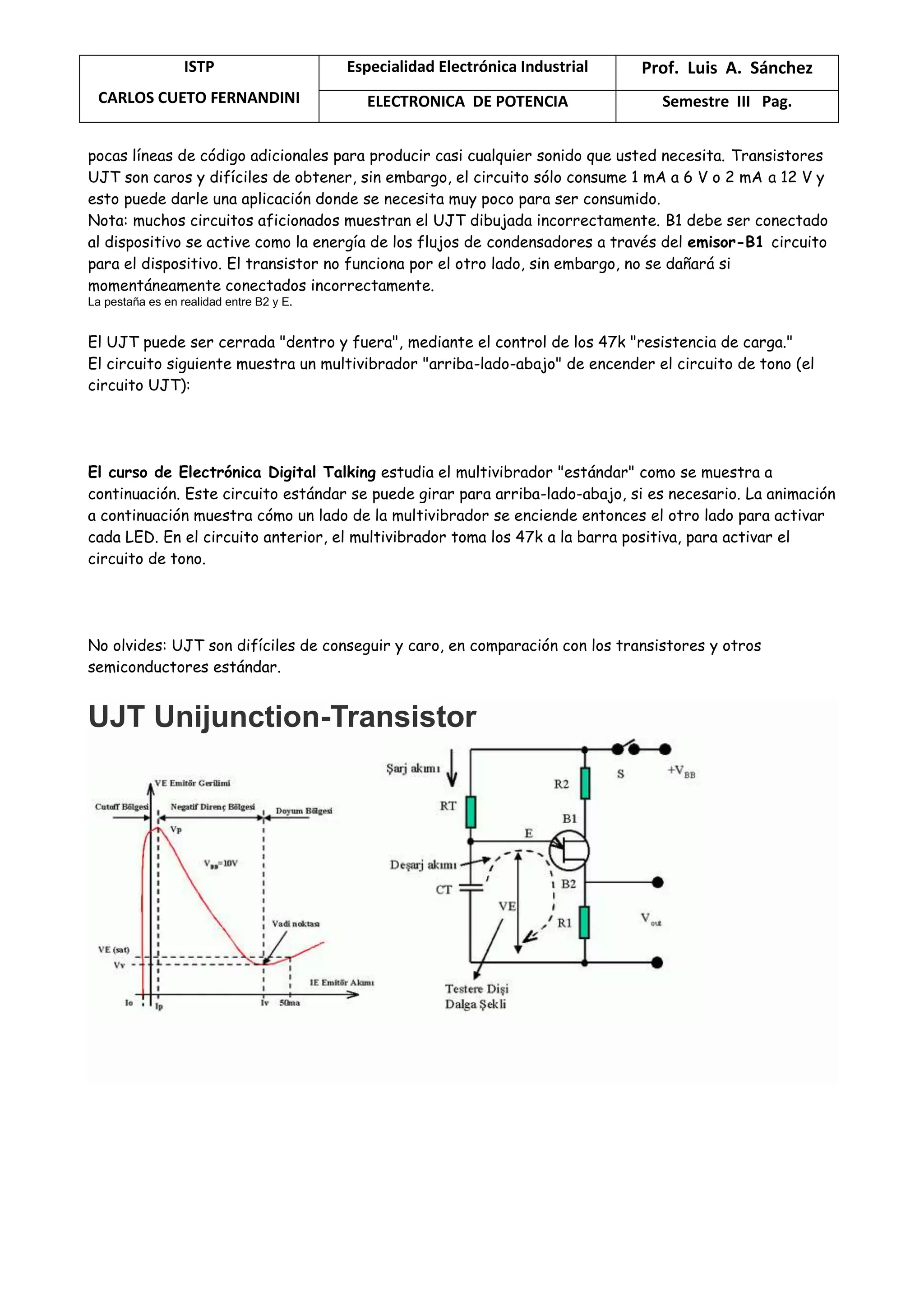 ISTP
CARLOS CUETO FERNANDINI
Especialidad Electrónica Industrial Prof. Luis A. Sánchez
ELECTRONICA DE POTENCIA Semestre III Pag.
pocas líneas de código adicionales para producir casi cualquier sonido que usted necesita. Transistores
UJT son caros y difíciles de obtener, sin embargo, el circuito sólo consume 1 mA a 6 V o 2 mA a 12 V y
esto puede darle una aplicación donde se necesita muy poco para ser consumido.
Nota: muchos circuitos aficionados muestran el UJT dibujada incorrectamente. B1 debe ser conectado
al dispositivo se active como la energía de los flujos de condensadores a través del emisor-B1 circuito
para el dispositivo. El transistor no funciona por el otro lado, sin embargo, no se dañará si
momentáneamente conectados incorrectamente.
La pestaña es en realidad entre B2 y E.
El UJT puede ser cerrada "dentro y fuera", mediante el control de los 47k "resistencia de carga."
El circuito siguiente muestra un multivibrador "arriba-lado-abajo" de encender el circuito de tono (el
circuito UJT):
El curso de Electrónica Digital Talking estudia el multivibrador "estándar" como se muestra a
continuación. Este circuito estándar se puede girar para arriba-lado-abajo, si es necesario. La animación
a continuación muestra cómo un lado de la multivibrador se enciende entonces el otro lado para activar
cada LED. En el circuito anterior, el multivibrador toma los 47k a la barra positiva, para activar el
circuito de tono.
No olvides: UJT son difíciles de conseguir y caro, en comparación con los transistores y otros
semiconductores estándar.
UJT Unijunction-Transistor
 