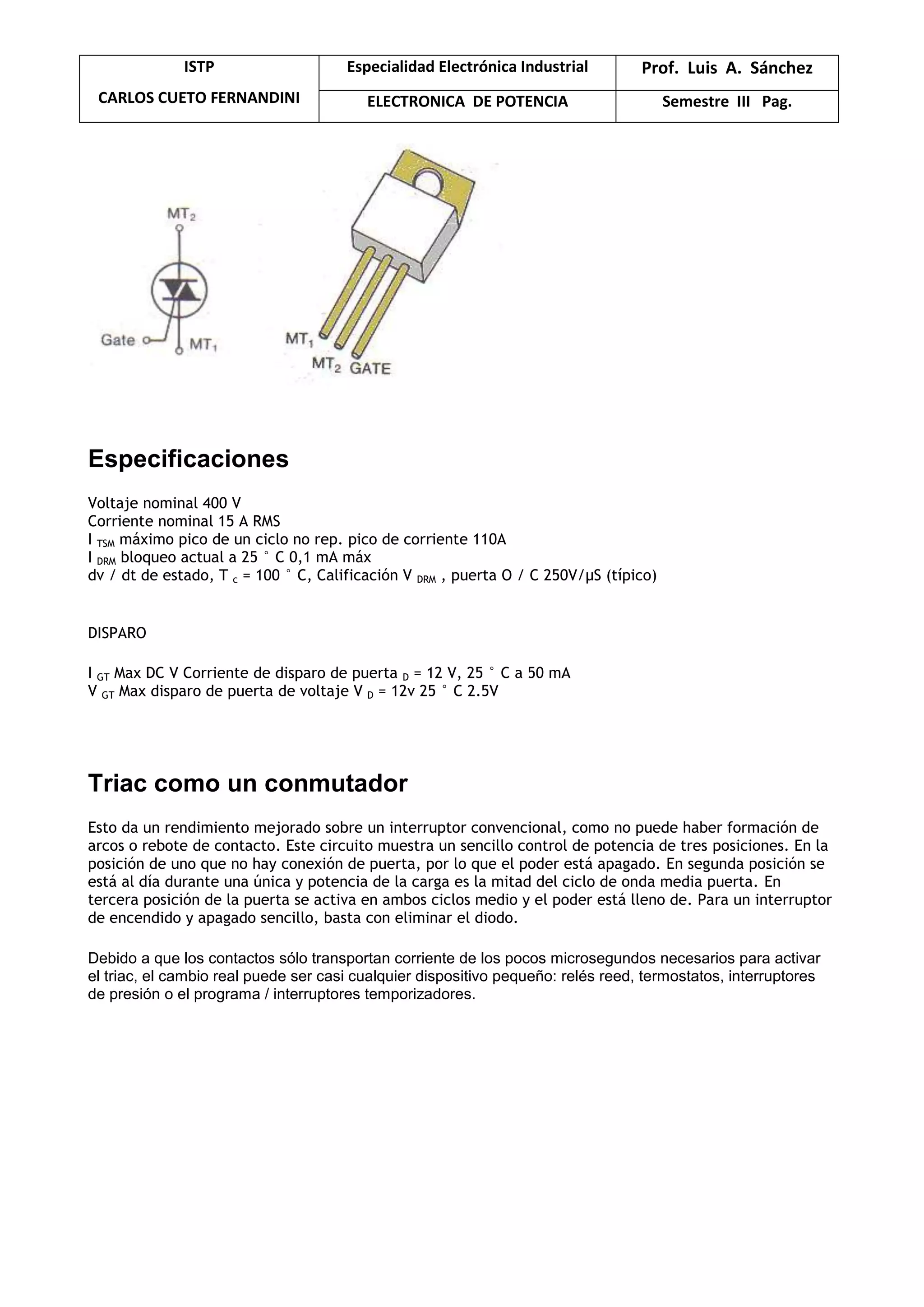 ISTP
CARLOS CUETO FERNANDINI
Especialidad Electrónica Industrial Prof. Luis A. Sánchez
ELECTRONICA DE POTENCIA Semestre III Pag.
Especificaciones
Voltaje nominal 400 V
Corriente nominal 15 A RMS
I TSM máximo pico de un ciclo no rep. pico de corriente 110A
I DRM bloqueo actual a 25 ° C 0,1 mA máx
dv / dt de estado, T c = 100 ° C, Calificación V DRM , puerta O / C 250V/μS (típico)
DISPARO
I GT Max DC V Corriente de disparo de puerta D = 12 V, 25 ° C a 50 mA
V GT Max disparo de puerta de voltaje V D = 12v 25 ° C 2.5V
Triac como un conmutador
Esto da un rendimiento mejorado sobre un interruptor convencional, como no puede haber formación de
arcos o rebote de contacto. Este circuito muestra un sencillo control de potencia de tres posiciones. En la
posición de uno que no hay conexión de puerta, por lo que el poder está apagado. En segunda posición se
está al día durante una única y potencia de la carga es la mitad del ciclo de onda media puerta. En
tercera posición de la puerta se activa en ambos ciclos medio y el poder está lleno de. Para un interruptor
de encendido y apagado sencillo, basta con eliminar el diodo.
Debido a que los contactos sólo transportan corriente de los pocos microsegundos necesarios para activar
el triac, el cambio real puede ser casi cualquier dispositivo pequeño: relés reed, termostatos, interruptores
de presión o el programa / interruptores temporizadores.
 