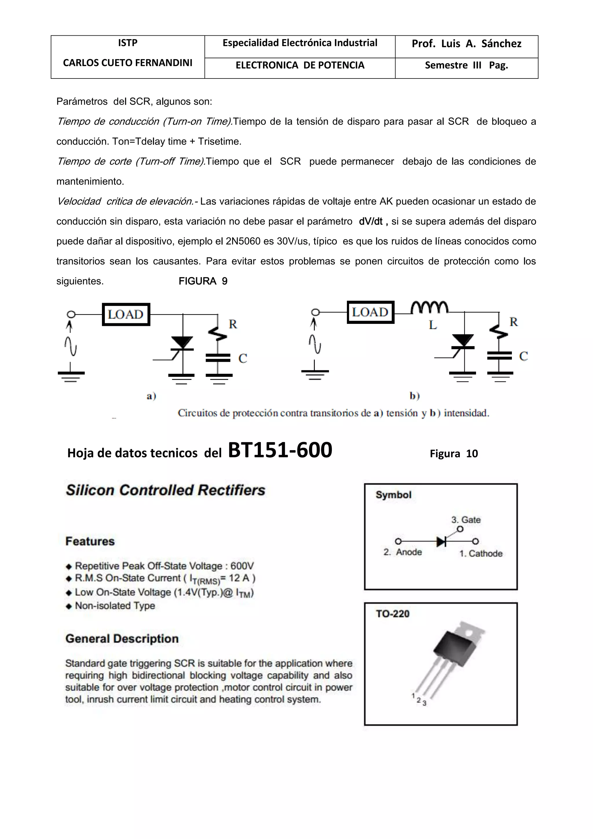 ISTP
CARLOS CUETO FERNANDINI
Especialidad Electrónica Industrial Prof. Luis A. Sánchez
ELECTRONICA DE POTENCIA Semestre III Pag.
Parámetros del SCR, algunos son:
Tiempo de conducción (Turn-on Time).Tiempo de la tensión de disparo para pasar al SCR de bloqueo a
conducción. Ton=Tdelay time + Trisetime.
Tiempo de corte (Turn-off Time).Tiempo que el SCR puede permanecer debajo de las condiciones de
mantenimiento.
Velocidad critica de elevación.- Las variaciones rápidas de voltaje entre AK pueden ocasionar un estado de
conducción sin disparo, esta variación no debe pasar el parámetro dV/dt , si se supera además del disparo
puede dañar al dispositivo, ejemplo el 2N5060 es 30V/us, típico es que los ruidos de líneas conocidos como
transitorios sean los causantes. Para evitar estos problemas se ponen circuitos de protección como los
siguientes. FIGURA 9
Hoja de datos tecnicos del BT151-600 Figura 10
 