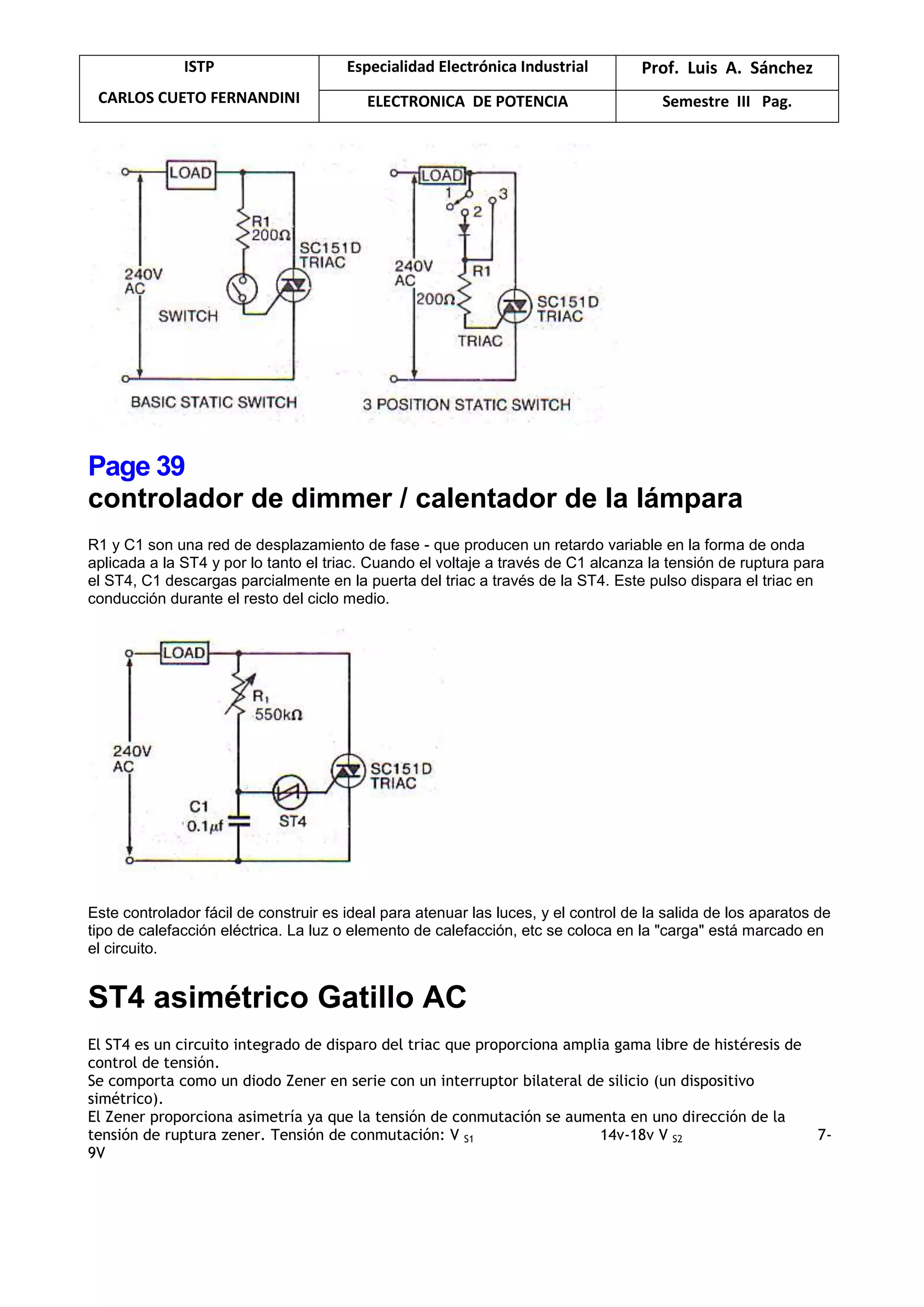 ISTP
CARLOS CUETO FERNANDINI
Especialidad Electrónica Industrial Prof. Luis A. Sánchez
ELECTRONICA DE POTENCIA Semestre III Pag.
Page 39
controlador de dimmer / calentador de la lámpara
R1 y C1 son una red de desplazamiento de fase - que producen un retardo variable en la forma de onda
aplicada a la ST4 y por lo tanto el triac. Cuando el voltaje a través de C1 alcanza la tensión de ruptura para
el ST4, C1 descargas parcialmente en la puerta del triac a través de la ST4. Este pulso dispara el triac en
conducción durante el resto del ciclo medio.
Este controlador fácil de construir es ideal para atenuar las luces, y el control de la salida de los aparatos de
tipo de calefacción eléctrica. La luz o elemento de calefacción, etc se coloca en la "carga" está marcado en
el circuito.
ST4 asimétrico Gatillo AC
El ST4 es un circuito integrado de disparo del triac que proporciona amplia gama libre de histéresis de
control de tensión.
Se comporta como un diodo Zener en serie con un interruptor bilateral de silicio (un dispositivo
simétrico).
El Zener proporciona asimetría ya que la tensión de conmutación se aumenta en uno dirección de la
tensión de ruptura zener. Tensión de conmutación: V S1 14v-18v V S2 7-
9V
 