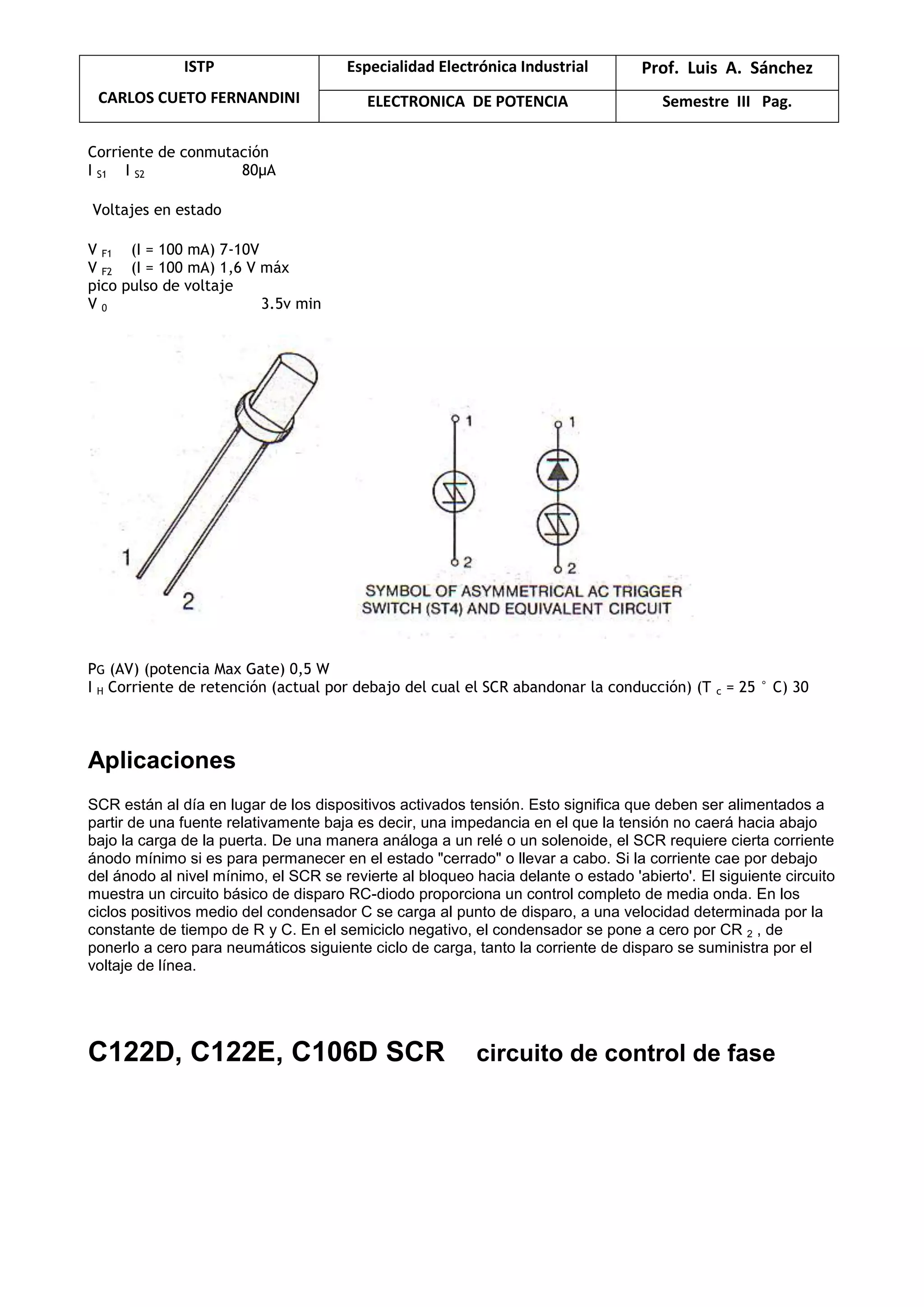 ISTP
CARLOS CUETO FERNANDINI
Especialidad Electrónica Industrial Prof. Luis A. Sánchez
ELECTRONICA DE POTENCIA Semestre III Pag.
Corriente de conmutación
I S1 I S2 80μA
Voltajes en estado
V F1 (I = 100 mA) 7-10V
V F2 (I = 100 mA) 1,6 V máx
pico pulso de voltaje
V 0 3.5v min
PG (AV) (potencia Max Gate) 0,5 W
I H Corriente de retención (actual por debajo del cual el SCR abandonar la conducción) (T c = 25 ° C) 30
Aplicaciones
SCR están al día en lugar de los dispositivos activados tensión. Esto significa que deben ser alimentados a
partir de una fuente relativamente baja es decir, una impedancia en el que la tensión no caerá hacia abajo
bajo la carga de la puerta. De una manera análoga a un relé o un solenoide, el SCR requiere cierta corriente
ánodo mínimo si es para permanecer en el estado "cerrado" o llevar a cabo. Si la corriente cae por debajo
del ánodo al nivel mínimo, el SCR se revierte al bloqueo hacia delante o estado 'abierto'. El siguiente circuito
muestra un circuito básico de disparo RC-diodo proporciona un control completo de media onda. En los
ciclos positivos medio del condensador C se carga al punto de disparo, a una velocidad determinada por la
constante de tiempo de R y C. En el semiciclo negativo, el condensador se pone a cero por CR 2 , de
ponerlo a cero para neumáticos siguiente ciclo de carga, tanto la corriente de disparo se suministra por el
voltaje de línea.
C122D, C122E, C106D SCR circuito de control de fase
 