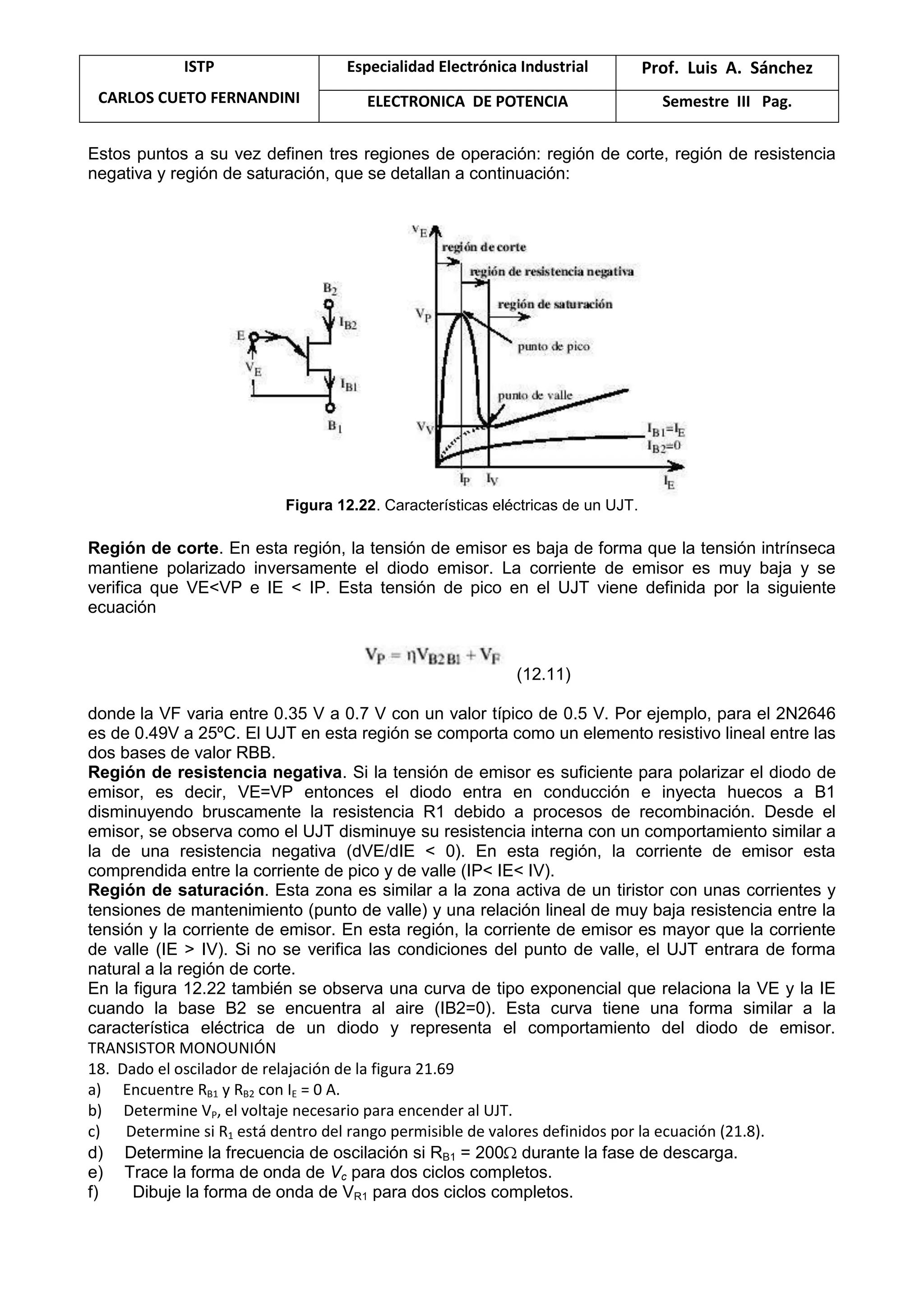 ISTP
CARLOS CUETO FERNANDINI
Especialidad Electrónica Industrial Prof. Luis A. Sánchez
ELECTRONICA DE POTENCIA Semestre III Pag.
Estos puntos a su vez definen tres regiones de operación: región de corte, región de resistencia
negativa y región de saturación, que se detallan a continuación:
Figura 12.22. Características eléctricas de un UJT.
Región de corte. En esta región, la tensión de emisor es baja de forma que la tensión intrínseca
mantiene polarizado inversamente el diodo emisor. La corriente de emisor es muy baja y se
verifica que VE<VP e IE < IP. Esta tensión de pico en el UJT viene definida por la siguiente
ecuación
(12.11)
donde la VF varia entre 0.35 V a 0.7 V con un valor típico de 0.5 V. Por ejemplo, para el 2N2646
es de 0.49V a 25ºC. El UJT en esta región se comporta como un elemento resistivo lineal entre las
dos bases de valor RBB.
Región de resistencia negativa. Si la tensión de emisor es suficiente para polarizar el diodo de
emisor, es decir, VE=VP entonces el diodo entra en conducción e inyecta huecos a B1
disminuyendo bruscamente la resistencia R1 debido a procesos de recombinación. Desde el
emisor, se observa como el UJT disminuye su resistencia interna con un comportamiento similar a
la de una resistencia negativa (dVE/dIE < 0). En esta región, la corriente de emisor esta
comprendida entre la corriente de pico y de valle (IP< IE< IV).
Región de saturación. Esta zona es similar a la zona activa de un tiristor con unas corrientes y
tensiones de mantenimiento (punto de valle) y una relación lineal de muy baja resistencia entre la
tensión y la corriente de emisor. En esta región, la corriente de emisor es mayor que la corriente
de valle (IE > IV). Si no se verifica las condiciones del punto de valle, el UJT entrara de forma
natural a la región de corte.
En la figura 12.22 también se observa una curva de tipo exponencial que relaciona la VE y la IE
cuando la base B2 se encuentra al aire (IB2=0). Esta curva tiene una forma similar a la
característica eléctrica de un diodo y representa el comportamiento del diodo de emisor.
TRANSISTOR MONOUNIÓN
18. Dado el oscilador de relajación de la figura 21.69
a) Encuentre RB1 y RB2 con IE = 0 A.
b) Determine VP, el voltaje necesario para encender al UJT.
c) Determine si R1 está dentro del rango permisible de valores definidos por la ecuación (21.8).
d) Determine la frecuencia de oscilación si RB1 = 200 durante la fase de descarga.
e) Trace la forma de onda de Vc para dos ciclos completos.
f) Dibuje la forma de onda de VR1 para dos ciclos completos.
 
