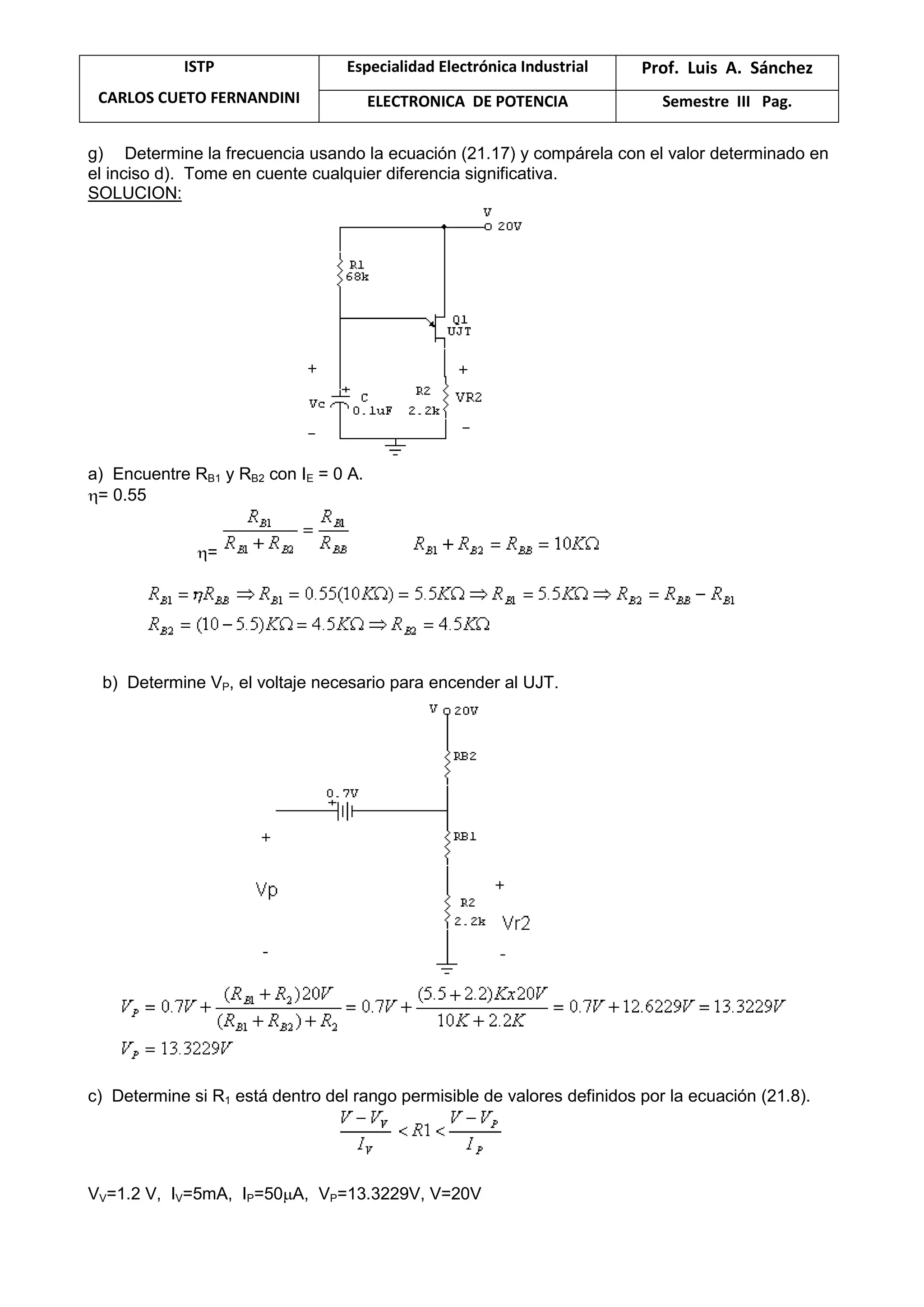 ISTP
CARLOS CUETO FERNANDINI
Especialidad Electrónica Industrial Prof. Luis A. Sánchez
ELECTRONICA DE POTENCIA Semestre III Pag.
g) Determine la frecuencia usando la ecuación (21.17) y compárela con el valor determinado en
el inciso d). Tome en cuente cualquier diferencia significativa.
SOLUCION:
a) Encuentre RB1 y RB2 con IE = 0 A.
= 0.55
=
b) Determine VP, el voltaje necesario para encender al UJT.
c) Determine si R1 está dentro del rango permisible de valores definidos por la ecuación (21.8).
VV=1.2 V, IV=5mA, IP=50 A, VP=13.3229V, V=20V
 