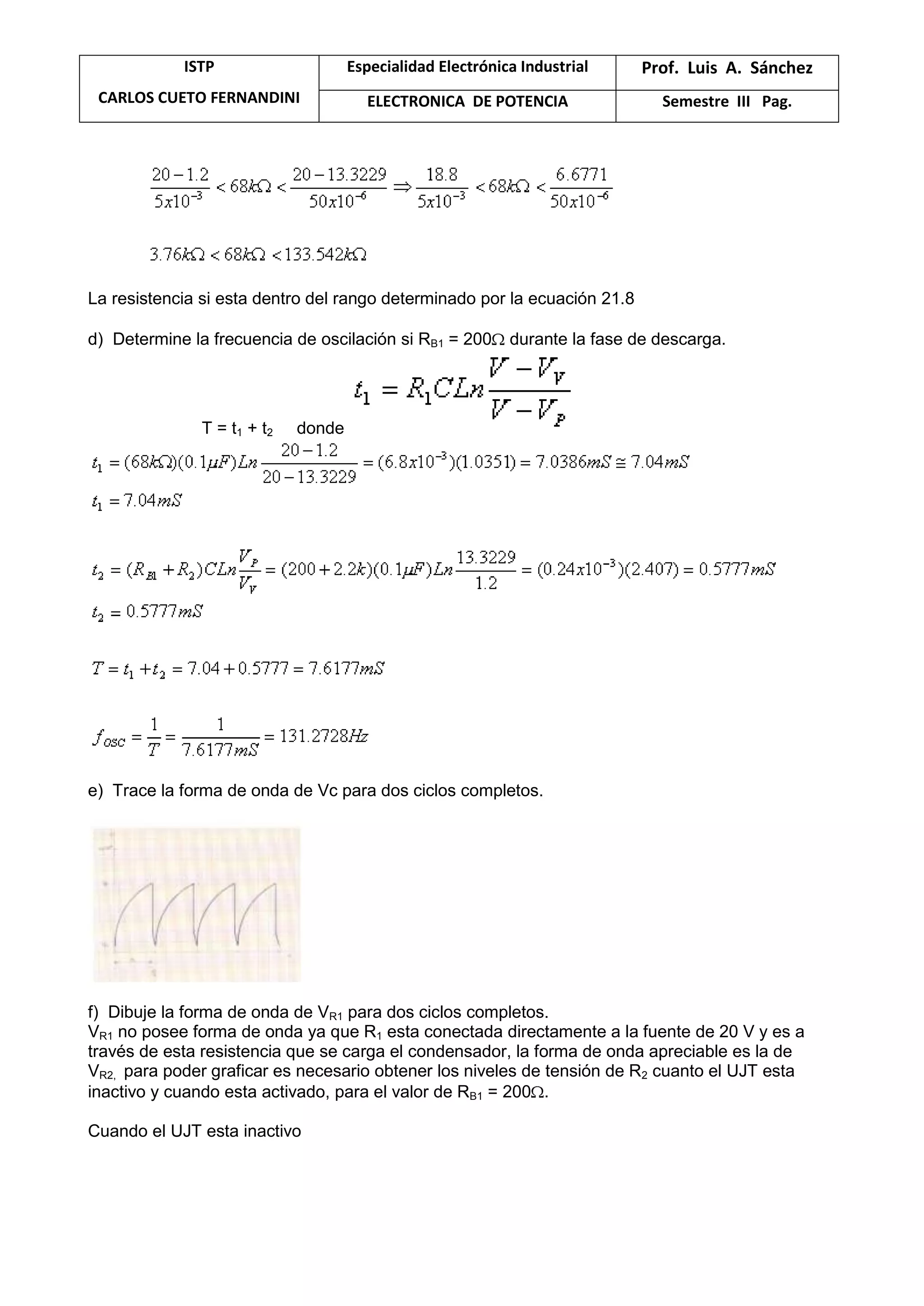 ISTP
CARLOS CUETO FERNANDINI
Especialidad Electrónica Industrial Prof. Luis A. Sánchez
ELECTRONICA DE POTENCIA Semestre III Pag.
La resistencia si esta dentro del rango determinado por la ecuación 21.8
d) Determine la frecuencia de oscilación si RB1 = 200 durante la fase de descarga.
T = t1 + t2 donde
e) Trace la forma de onda de Vc para dos ciclos completos.
f) Dibuje la forma de onda de VR1 para dos ciclos completos.
VR1 no posee forma de onda ya que R1 esta conectada directamente a la fuente de 20 V y es a
través de esta resistencia que se carga el condensador, la forma de onda apreciable es la de
VR2, para poder graficar es necesario obtener los niveles de tensión de R2 cuanto el UJT esta
inactivo y cuando esta activado, para el valor de RB1 = 200 .
Cuando el UJT esta inactivo
 