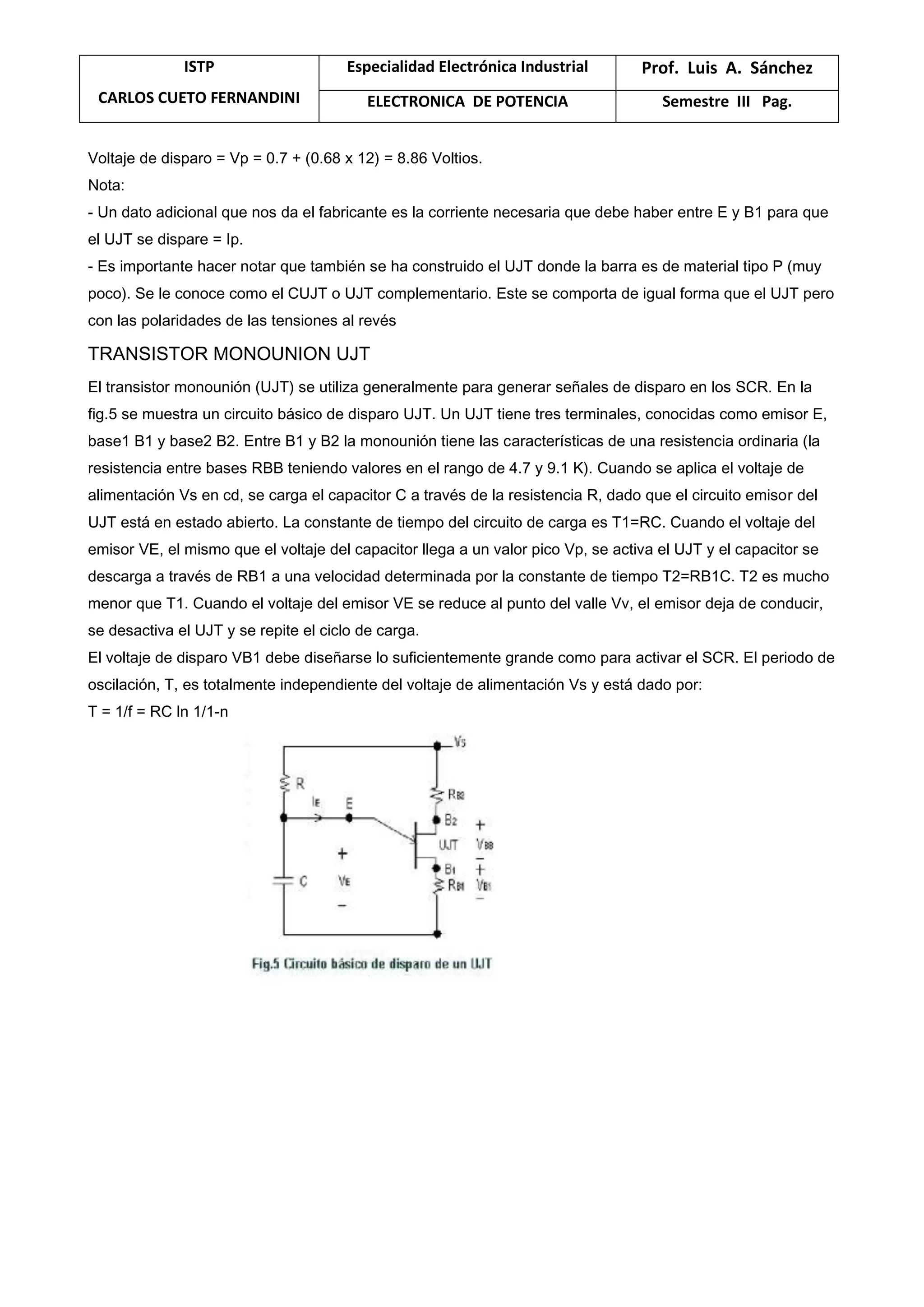 ISTP
CARLOS CUETO FERNANDINI
Especialidad Electrónica Industrial Prof. Luis A. Sánchez
ELECTRONICA DE POTENCIA Semestre III Pag.
Voltaje de disparo = Vp = 0.7 + (0.68 x 12) = 8.86 Voltios.
Nota:
- Un dato adicional que nos da el fabricante es la corriente necesaria que debe haber entre E y B1 para que
el UJT se dispare = Ip.
- Es importante hacer notar que también se ha construido el UJT donde la barra es de material tipo P (muy
poco). Se le conoce como el CUJT o UJT complementario. Este se comporta de igual forma que el UJT pero
con las polaridades de las tensiones al revés
TRANSISTOR MONOUNION UJT
El transistor monounión (UJT) se utiliza generalmente para generar señales de disparo en los SCR. En la
fig.5 se muestra un circuito básico de disparo UJT. Un UJT tiene tres terminales, conocidas como emisor E,
base1 B1 y base2 B2. Entre B1 y B2 la monounión tiene las características de una resistencia ordinaria (la
resistencia entre bases RBB teniendo valores en el rango de 4.7 y 9.1 K). Cuando se aplica el voltaje de
alimentación Vs en cd, se carga el capacitor C a través de la resistencia R, dado que el circuito emisor del
UJT está en estado abierto. La constante de tiempo del circuito de carga es T1=RC. Cuando el voltaje del
emisor VE, el mismo que el voltaje del capacitor llega a un valor pico Vp, se activa el UJT y el capacitor se
descarga a través de RB1 a una velocidad determinada por la constante de tiempo T2=RB1C. T2 es mucho
menor que T1. Cuando el voltaje del emisor VE se reduce al punto del valle Vv, el emisor deja de conducir,
se desactiva el UJT y se repite el ciclo de carga.
El voltaje de disparo VB1 debe diseñarse lo suficientemente grande como para activar el SCR. El periodo de
oscilación, T, es totalmente independiente del voltaje de alimentación Vs y está dado por:
T = 1/f = RC ln 1/1-n
 