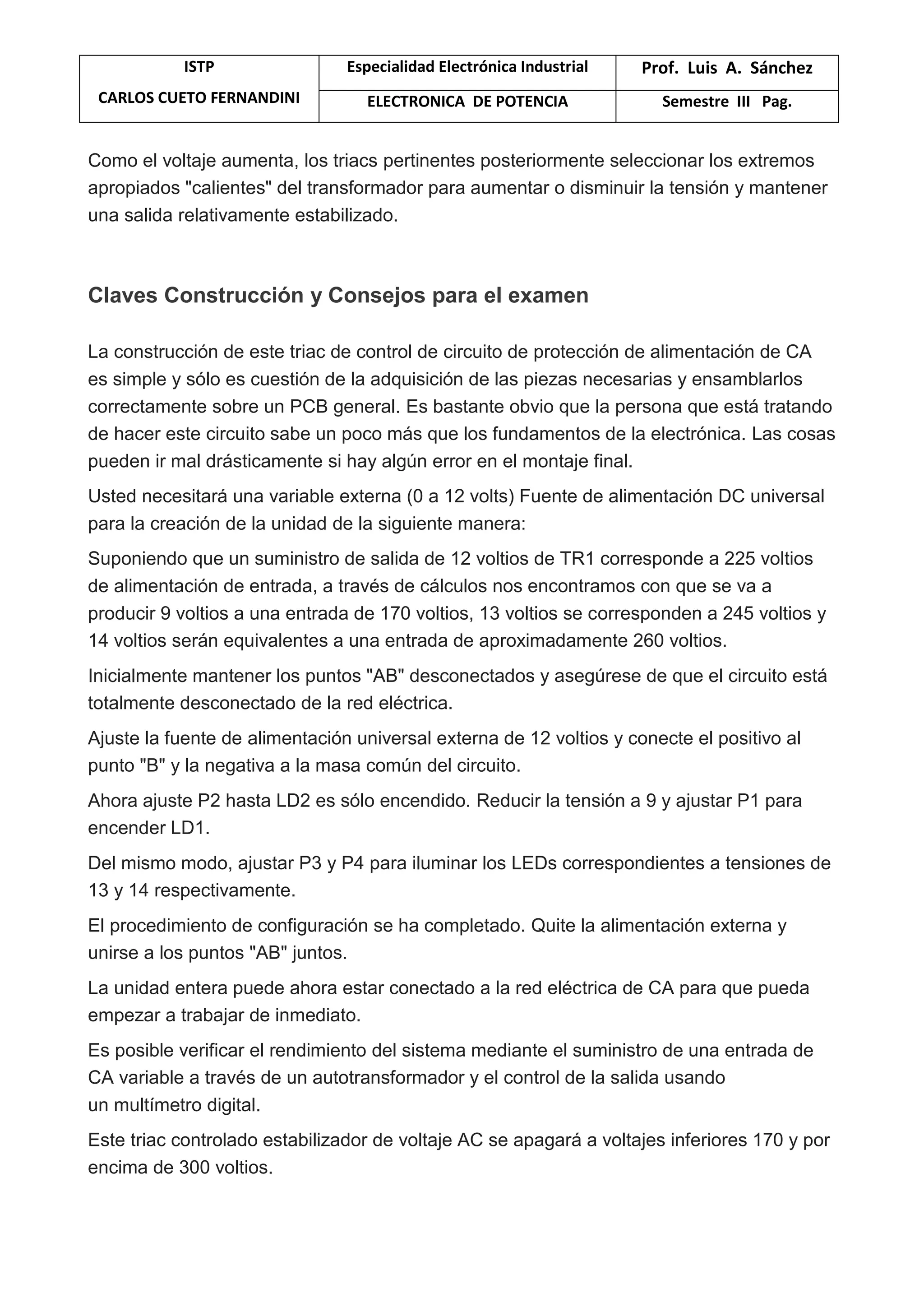 ISTP
CARLOS CUETO FERNANDINI
Especialidad Electrónica Industrial Prof. Luis A. Sánchez
ELECTRONICA DE POTENCIA Semestre III Pag.
Como el voltaje aumenta, los triacs pertinentes posteriormente seleccionar los extremos
apropiados "calientes" del transformador para aumentar o disminuir la tensión y mantener
una salida relativamente estabilizado.
Claves Construcción y Consejos para el examen
La construcción de este triac de control de circuito de protección de alimentación de CA
es simple y sólo es cuestión de la adquisición de las piezas necesarias y ensamblarlos
correctamente sobre un PCB general. Es bastante obvio que la persona que está tratando
de hacer este circuito sabe un poco más que los fundamentos de la electrónica. Las cosas
pueden ir mal drásticamente si hay algún error en el montaje final.
Usted necesitará una variable externa (0 a 12 volts) Fuente de alimentación DC universal
para la creación de la unidad de la siguiente manera:
Suponiendo que un suministro de salida de 12 voltios de TR1 corresponde a 225 voltios
de alimentación de entrada, a través de cálculos nos encontramos con que se va a
producir 9 voltios a una entrada de 170 voltios, 13 voltios se corresponden a 245 voltios y
14 voltios serán equivalentes a una entrada de aproximadamente 260 voltios.
Inicialmente mantener los puntos "AB" desconectados y asegúrese de que el circuito está
totalmente desconectado de la red eléctrica.
Ajuste la fuente de alimentación universal externa de 12 voltios y conecte el positivo al
punto "B" y la negativa a la masa común del circuito.
Ahora ajuste P2 hasta LD2 es sólo encendido. Reducir la tensión a 9 y ajustar P1 para
encender LD1.
Del mismo modo, ajustar P3 y P4 para iluminar los LEDs correspondientes a tensiones de
13 y 14 respectivamente.
El procedimiento de configuración se ha completado. Quite la alimentación externa y
unirse a los puntos "AB" juntos.
La unidad entera puede ahora estar conectado a la red eléctrica de CA para que pueda
empezar a trabajar de inmediato.
Es posible verificar el rendimiento del sistema mediante el suministro de una entrada de
CA variable a través de un autotransformador y el control de la salida usando
un multímetro digital.
Este triac controlado estabilizador de voltaje AC se apagará a voltajes inferiores 170 y por
encima de 300 voltios.
 