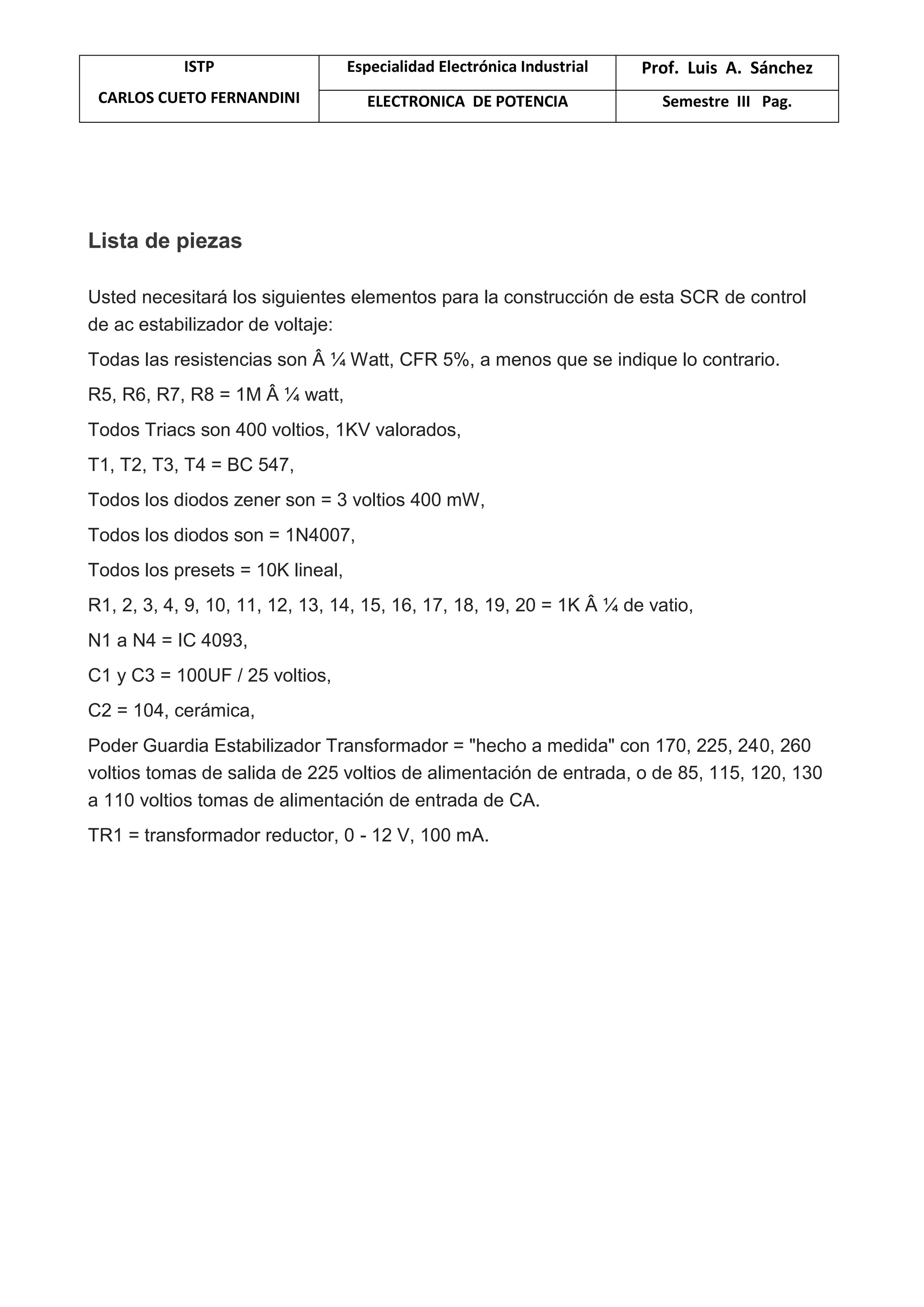 ISTP
CARLOS CUETO FERNANDINI
Especialidad Electrónica Industrial Prof. Luis A. Sánchez
ELECTRONICA DE POTENCIA Semestre III Pag.
Lista de piezas
Usted necesitará los siguientes elementos para la construcción de esta SCR de control
de ac estabilizador de voltaje:
Todas las resistencias son Â ¼ Watt, CFR 5%, a menos que se indique lo contrario.
R5, R6, R7, R8 = 1M Â ¼ watt,
Todos Triacs son 400 voltios, 1KV valorados,
T1, T2, T3, T4 = BC 547,
Todos los diodos zener son = 3 voltios 400 mW,
Todos los diodos son = 1N4007,
Todos los presets = 10K lineal,
R1, 2, 3, 4, 9, 10, 11, 12, 13, 14, 15, 16, 17, 18, 19, 20 = 1K Â ¼ de vatio,
N1 a N4 = IC 4093,
C1 y C3 = 100UF / 25 voltios,
C2 = 104, cerámica,
Poder Guardia Estabilizador Transformador = "hecho a medida" con 170, 225, 240, 260
voltios tomas de salida de 225 voltios de alimentación de entrada, o de 85, 115, 120, 130
a 110 voltios tomas de alimentación de entrada de CA.
TR1 = transformador reductor, 0 - 12 V, 100 mA.
 