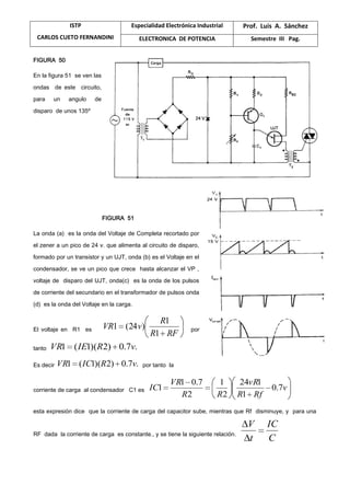ISTP
CARLOS CUETO FERNANDINI
Especialidad Electrónica Industrial Prof. Luis A. Sánchez
ELECTRONICA DE POTENCIA Semestre III Pag.
FIGURA 50
En la figura 51 se ven las
ondas de este circuito,
para un angulo de
disparo de unos 135º
FIGURA 51
La onda (a) es la onda del Voltaje de Completa recortado por
el zener a un pico de 24 v. que alimenta al circuito de disparo,
formado por un transistor y un UJT, onda (b) es el Voltaje en el
condensador, se ve un pico que crece hasta alcanzar el VP ,
voltaje de disparo del UJT, onda(c) es la onda de los pulsos
de corriente del secundario en el transformador de pulsos onda
(d) es la onda del Voltaje en la carga.
El voltaje en R1 es
RFR
R
vVR
1
1
)24(1 por
tanto .7.0)2)(1(1 vRIEVR
Es decir .7.0)2)(1(1 vRICVR por tanto la
corriente de carga al condensador C1 es v
RfR
vR
RR
VR
IC 7.0
1
124
2
1
2
7.01
1
esta expresión dice que la corriente de carga del capacitor sube, mientras que Rf disminuye, y para una
RF dada la corriente de carga es constante., y se tiene la siguiente relación.
C
IC
t
V
 