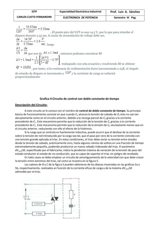 ISTP
CARLOS CUETO FERNANDINI
Especialidad Electrónica Industrial Prof. Luis A. Sánchez
ELECTRONICA DE POTENCIA Semestre III Pag.
, El punto pico del UJT es aun 14.5 V, por lo que para retardar el
disparo durante 5.55 ms, la razón de acumulación de voltaje debe ser,
, luego
que nos da , entonces podemos encontrar Rf
, trabajando con seta ecuación y resolviendo Rf se obtiene
, por tanto, si la resistencia de realimentación fuera incrementada a 25K, el Angulo
de retardo de disparo se incrementa a y la corriente de carga se reducirá
proporcionalmente
Grafica 4 Circuito de control con doble constante de tiempo
Descripción del Circuito:
A este circuito se le conoce con el nombre de control de doble constante de tiempo. Su principio
básico de funcionamiento consiste en que cuando C2 alcanza la tensión de cebado de D, ésta no cae tan
abruptamente como en el circuito anterior, debido a la recarga parcial de C2 gracias a la corriente
procedente de C1. Este mecanismo permite que la reducción de la tensión de C2 gracias a la corriente
procedente de C1. Este mecanismo permite que la reducción de la tensión de C2 sea bastante menor que en
el circuito anterior, reduciendo con ello el efecto de la histéresis.
Si la carga que se controla es fuertemente inductiva, puede ocurrir que el desfase de la corriente
sobre la tensión de red introducido por la carga sea tal, que el paso por cero de la corriente coincida con
una tensión grande aplicada al triac. En estas condiciones, el triac debe variar su tensión entre ánodos
desde la tensión de cebado, prácticamente cero, hasta algunos cientos de voltios en una fracción de tiempo
extremadamente pequeña, pudiendo producirse un nuevo cebado indeseado del triac. El parámetro
dVcom/dt, especificado por el fabricante, indica la pendiente máxima de variación de la tensión de paso del
estado conductor al estado de no conducción, que es capaz de soportar el triac sin peligro de recebado.
En tales casos se debe emplear un circuito de amortiguamiento de la velocidad con que debe crecer
la tensión entre extremos del triac, tal como se muestra en la figura 5.
Los valores de R y C de la figura 5 pueden obtenerse de los ábacos mostrados en las graficas 5a y
5b, respectivamente, realizados en función de la corriente eficaz de carga y de la máxima dVcom/dt
admisible por el triac.
 