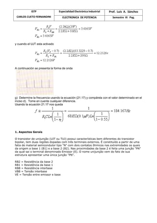 ISTP
CARLOS CUETO FERNANDINI
Especialidad Electrónica Industrial Prof. Luis A. Sánchez
ELECTRONICA DE POTENCIA Semestre III Pag.
y cuando el UJT esta activado
A continuación se presenta la forma de onda
g) Determine la frecuencia usando la ecuación (21.17) y compárela con el valor determinado en el
inciso d). Tome en cuente cualquier diferencia.
Usando la ecuación 21.17 nos queda
1. Aspectos Gerais
O transistor de unijunção (UJT ou TUJ) possui características bem diferentes do transistor
bipolar, tem duas regiões dopadas com três terminais externos. É constituído a partir de uma
fatia de material semicondutor tipo "N" com dois contatos ôhmicos nas extremidades os quais
da origem a base 1 (B1) e a base 2 (B2). Nas proximidades da base 2 é feita uma junção "PN"
da qual sai o terminal denominado Emissor (E). O nome unijunção vem do fato de sua
estrutura apresentar uma única junção "PN".
RB2 = Resistência da base 2
RB1 = Resistência da base 1
RBB = Resistência interbase
VBB = Tensão interbase
VE = Tensão entre emissor e base
 