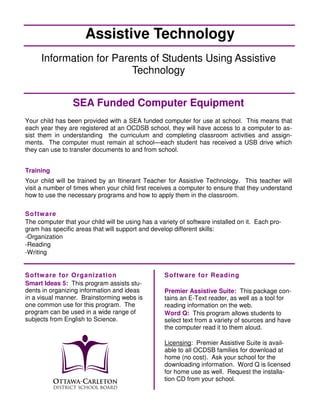 Assistive Technology
     Information for Parents of Students Using Assistive
                         Technology


                 SEA Funded Computer Equipment
Your child has been provided with a SEA funded computer for use at school. This means that
each year they are registered at an OCDSB school, they will have access to a computer to as-
sist them in understanding the curriculum and completing classroom activities and assign-
ments. The computer must remain at school—each student has received a USB drive which
they can use to transfer documents to and from school.


Training
Your child will be trained by an Itinerant Teacher for Assistive Technology. This teacher will
visit a number of times when your child first receives a computer to ensure that they understand
how to use the necessary programs and how to apply them in the classroom.

S o ftw are
The computer that your child will be using has a variety of software installed on it. Each pro-
gram has specific areas that will support and develop different skills:
-Organization
-Reading
-Writing


S o ftw are for O rgan i za ti on                  S o ftw are for Readi n g
Smart Ideas 5: This program assists stu-
dents in organizing information and ideas          Premier Assistive Suite: This package con-
in a visual manner. Brainstorming webs is          tains an E-Text reader, as well as a tool for
one common use for this program. The               reading information on the web.
program can be used in a wide range of             Word Q: This program allows students to
subjects from English to Science.                  select text from a variety of sources and have
                                                   the computer read it to them aloud.

                                                   Licensing: Premier Assistive Suite is avail-
                                                   able to all OCDSB families for download at
                                                   home (no cost). Ask your school for the
                                                   downloading information. Word Q is licensed
                                                   for home use as well. Request the installa-
                                                   tion CD from your school.
 