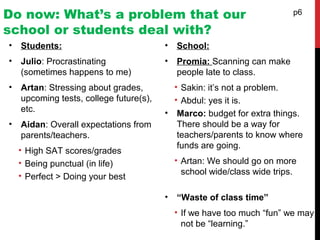 Do now: What’s a problem that our
school or students deal with?
• Students:
• Julio: Procrastinating
(sometimes happens to me)
• Artan: Stressing about grades,
upcoming tests, college future(s),
etc.
• Aidan: Overall expectations from
parents/teachers.
• High SAT scores/grades
• Being punctual (in life)
• Perfect > Doing your best
p6
• School:
• Promia: Scanning can make
people late to class.
• Sakin: it’s not a problem.
• Abdul: yes it is.
• Marco: budget for extra things.
There should be a way for
teachers/parents to know where
funds are going.
• Artan: We should go on more
school wide/class wide trips.
• “Waste of class time”
• If we have too much “fun” we may
not be “learning.”
 