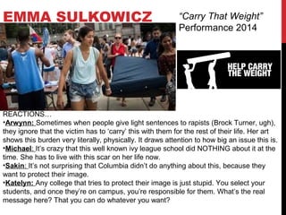 EMMA SULKOWICZ “Carry That Weight”
Performance 2014
REACTIONS…
•Arwynn: Sometimes when people give light sentences to rapists (Brock Turner, ugh),
they ignore that the victim has to ‘carry’ this with them for the rest of their life. Her art
shows this burden very literally, physically. It draws attention to how big an issue this is.
•Michael: It’s crazy that this well known ivy league school did NOTHING about it at the
time. She has to live with this scar on her life now.
•Sakin: It’s not surprising that Columbia didn’t do anything about this, because they
want to protect their image.
•Katelyn: Any college that tries to protect their image is just stupid. You select your
students, and once they’re on campus, you’re responsible for them. What’s the real
message here? That you can do whatever you want?
 