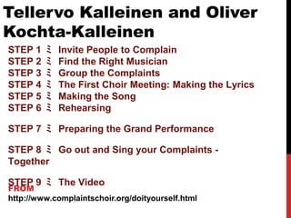 Tellervo Kalleinen and Oliver
Kochta-Kalleinen
FROM
http://www.complaintschoir.org/doityourself.html
STEP 1 ﾐ Invite People to Complain
STEP 2 ﾐ Find the Right Musician
STEP 3 ﾐ Group the Complaints
STEP 4 ﾐ The First Choir Meeting: Making the Lyrics
STEP 5 ﾐ Making the Song
STEP 6 ﾐ Rehearsing
STEP 7 ﾐ Preparing the Grand Performance
STEP 8 ﾐ Go out and Sing your Complaints -
Together
STEP 9 ﾐ The Video
 