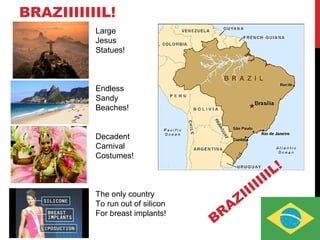 BRAZIIIIIIIL!
Large
Jesus
Statues!
Endless
Sandy
Beaches!
Decadent
Carnival
Costumes!
The only country
To run out of silicon
For breast implants!
BRAZIIIIIIIL!
 