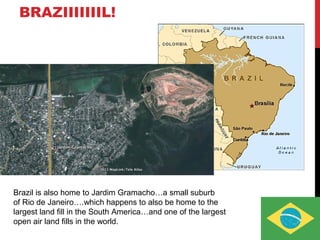 BRAZIIIIIIIL!
Brazil is also home to Jardim Gramacho…a small suburb
of Rio de Janeiro….which happens to also be home to the
largest land fill in the South America…and one of the largest
open air land fills in the world.
 
