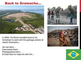 Back to Gramacho…
In 2008, Vik Muniz travelled back to his
hometown to work with the garbage pickers at
Jardim Gramacho…
He met them…
Interviewed them…
Photographed them….
& hired them to make art with him…
 