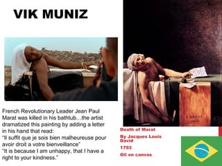 VIK MUNIZ
Death of Marat
By Jacques Louis
David
1793
Oil on canvas
French Revolutionary Leader Jean Paul
Marat was killed in his bathtub…the artist
dramatized this painting by adding a letter
in his hand that read:
“Il suffit que je sois bien malheureuse pour
avoir droit a votre bienveillance”
“It is because I am unhappy, that I have a
right to your kindness.”
 