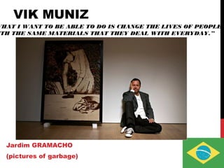 VIK MUNIZ
Jardim GRAMACHO
(pictures of garbage)
WHAT I WANT TO BE ABLE TO DO IS CHANGE THE LIVES OF PEOPLE
ITH THE SAME MATERIALS THAT THEY DEAL WITH EVERYDAY.”
 