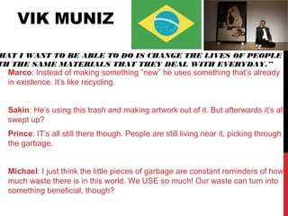 VIK MUNIZ
Marco: Instead of making something ”new” he uses something that’s already
in existence. It’s like recycling.
Sakin: He’s using this trash and making artwork out of it. But afterwards it’s all
swept up?
Prince: IT’s all still there though. People are still living near it, picking through
the garbage.
Michael: I just think the little pieces of garbage are constant reminders of how
much waste there is in this world. We USE so much! Our waste can turn into
something beneficial, though?
HAT I WANT TO BE ABLE TO DO IS CHANGE THE LIVES OF PEOPLE
TH THE SAME MATERIALS THAT THEY DEAL WITH EVERYDAY.”
 