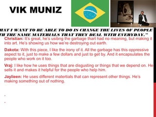 VIK MUNIZ
Christian: It’s great, he’s usibng the garbage thart had no meaning, but making it
into art. He’s showing us how we’re destroying out earth.
Dakota: With this piece, I like the irony of it. All the garbage has this oppressive
aspect to it, just to make a few dollars and just to get by. And it encapsulates the
people who work on it too.
Vraj: I like how he uses things that are disgusting or things that we depend on. He
sells it and makes it helpful for the people who help him.
Jaylieen: He uses different matertials that can represent other things. He’s
making something out of nothing.
.
.
HAT I WANT TO BE ABLE TO DO IS CHANGE THE LIVES OF PEOPLE
TH THE SAME MATERIALS THAT THEY DEAL WITH EVERYDAY.”
 