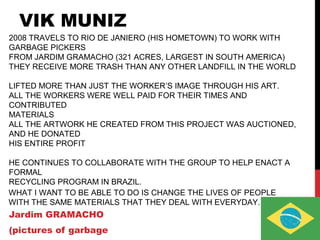 VIK MUNIZ
Jardim GRAMACHO
(pictures of garbage
2008 TRAVELS TO RIO DE JANIERO (HIS HOMETOWN) TO WORK WITH
GARBAGE PICKERS
FROM JARDIM GRAMACHO (321 ACRES, LARGEST IN SOUTH AMERICA)
THEY RECEIVE MORE TRASH THAN ANY OTHER LANDFILL IN THE WORLD
LIFTED MORE THAN JUST THE WORKER’S IMAGE THROUGH HIS ART.
ALL THE WORKERS WERE WELL PAID FOR THEIR TIMES AND
CONTRIBUTED
MATERIALS
ALL THE ARTWORK HE CREATED FROM THIS PROJECT WAS AUCTIONED,
AND HE DONATED
HIS ENTIRE PROFIT
HE CONTINUES TO COLLABORATE WITH THE GROUP TO HELP ENACT A
FORMAL
RECYCLING PROGRAM IN BRAZIL.
WHAT I WANT TO BE ABLE TO DO IS CHANGE THE LIVES OF PEOPLE
WITH THE SAME MATERIALS THAT THEY DEAL WITH EVERYDAY.
 