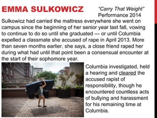 EMMA SULKOWICZ “Carry That Weight”
Performance 2014
Sulkowicz had carried the mattress everywhere she went on
campus since the beginning of her senior year last fall, vowing
to continue to do so until she graduated — or until Columbia
expelled a classmate she accused of rape in April 2013. More
than seven months earlier, she says, a close friend raped her
during what had until that point been a consensual encounter at
the start of their sophomore year.
Columbia investigated, held
a hearing and cleared the
accused rapist of
responsibility, though he
encountered countless acts
of bullying and harassment
for his remaining time at
Columbia.
 