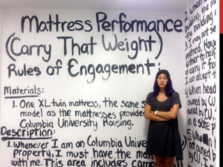 EMMA SULKOWICZ “Carry That Weight”
Performance 2014
This is an issue Columbia has tried to address. Last summer, the
university announced significant changes to its sexual assault
and harassment procedures. Students are now permitted to bring
a lawyer to their hearings, and if they can’t afford an attorney, the
university will provide one. The university also hired new
investigators and other staff members and gave training on how
to hear cases to the administrators who serve as panelists.
Columbia also started a “sexual respect initiative” aimed at
prevention.
 