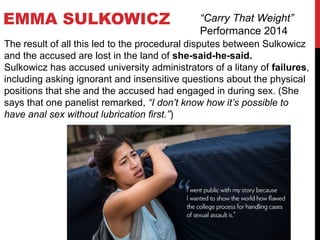 EMMA SULKOWICZ “Carry That Weight”
Performance 2014
The result of all this led to the procedural disputes between Sulkowicz
and the accused are lost in the land of she-said-he-said.
Sulkowicz has accused university administrators of a litany of failures,
including asking ignorant and insensitive questions about the physical
positions that she and the accused had engaged in during sex. (She
says that one panelist remarked, “I don’t know how it’s possible to
have anal sex without lubrication first.”)
 