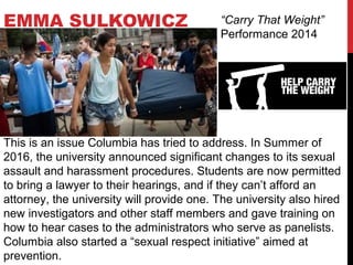 EMMA SULKOWICZ “Carry That Weight”
Performance 2014
This is an issue Columbia has tried to address. In Summer of
2016, the university announced significant changes to its sexual
assault and harassment procedures. Students are now permitted
to bring a lawyer to their hearings, and if they can’t afford an
attorney, the university will provide one. The university also hired
new investigators and other staff members and gave training on
how to hear cases to the administrators who serve as panelists.
Columbia also started a “sexual respect initiative” aimed at
prevention.
 