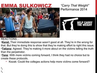 EMMA SULKOWICZ “Carry That Weight”
Performance 2014
REACTIONS…
•Kend: Their immediate response wasn’t good at all. They’re in the wrong for
that. But they’re doing this to show that they’re making effort to right this issue.
•Tatiana: Agreed. They’re making it more about on the victims telling the truth
than the perpetrator.
•Tenz: With more victims coming forward, I think they had no choice but to
create these protocols.
• Kozak: Could the colleges actions help more victims come forward?
•.
•.
 