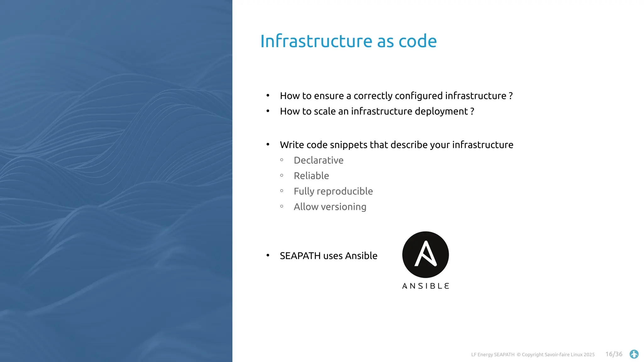 LF Energy SEAPATH © Copyright Savoir-faire Linux 2025 16/36
●
How to ensure a correctly configured infrastructure ?
●
How to scale an infrastructure deployment ?
●
Write code snippets that describe your infrastructure
○
Declarative
○
Reliable
○
Fully reproducible
○
Allow versioning
●
SEAPATH uses Ansible
Infrastructure as code
 