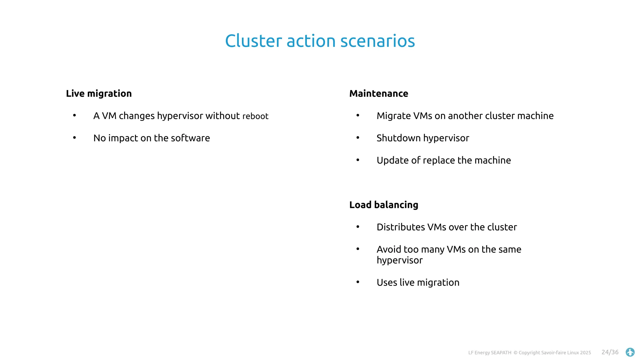 LF Energy SEAPATH © Copyright Savoir-faire Linux 2025 24/36
Cluster action scenarios
Live migration
●
A VM changes hypervisor without reboot
●
No impact on the software
Maintenance
●
Migrate VMs on another cluster machine
●
Shutdown hypervisor
●
Update of replace the machine
Load balancing
●
Distributes VMs over the cluster
●
Avoid too many VMs on the same
hypervisor
●
Uses live migration
 