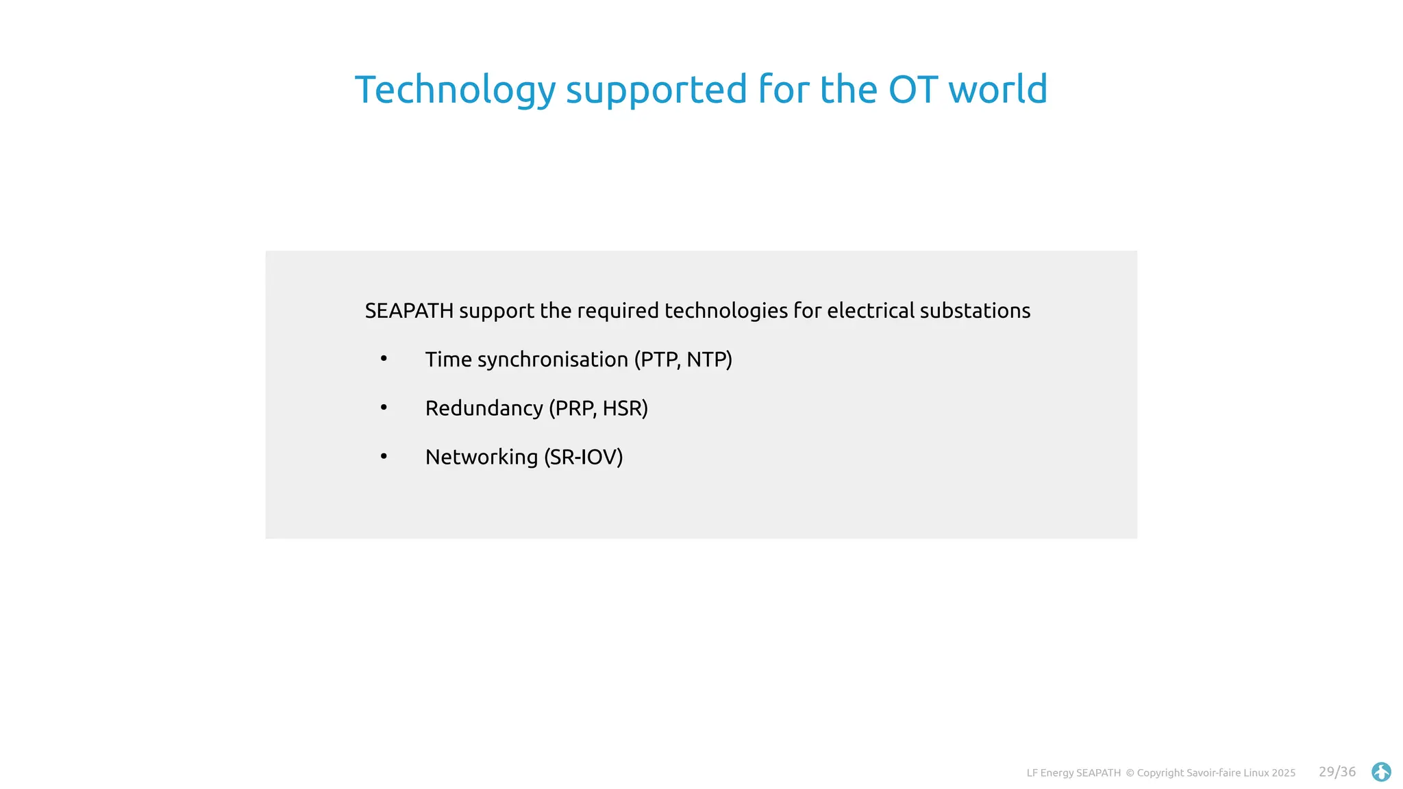LF Energy SEAPATH © Copyright Savoir-faire Linux 2025 29/36
SEAPATH support the required technologies for electrical substations
●
Time synchronisation (PTP, NTP)
●
Redundancy (PRP, HSR)
●
Networking (SR-IOV)
Technology supported for the OT world
 