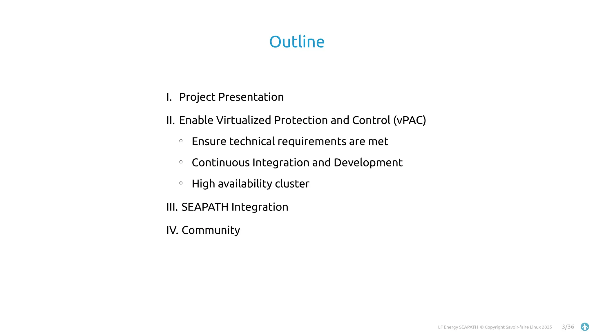 LF Energy SEAPATH © Copyright Savoir-faire Linux 2025 3/36
Outline
I. Project Presentation
II. Enable Virtualized Protection and Control (vPAC)
○
Ensure technical requirements are met
○
Continuous Integration and Development
○
High availability cluster
III. SEAPATH Integration
IV. Community
 