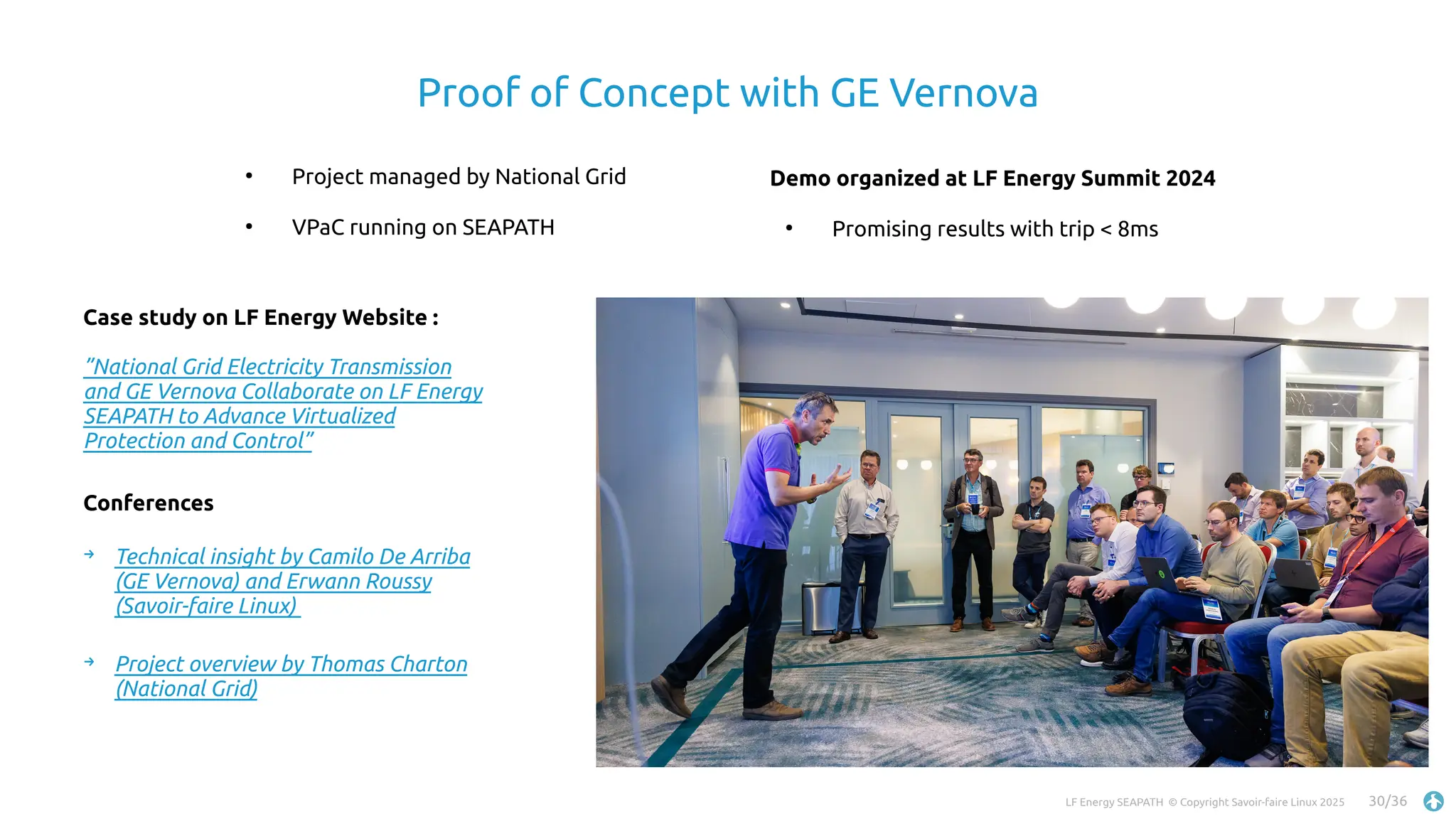 LF Energy SEAPATH © Copyright Savoir-faire Linux 2025 30/36
Proof of Concept with GE Vernova
●
Project managed by National Grid
●
VPaC running on SEAPATH
Demo organized at LF Energy Summit 2024
●
Promising results with trip < 8ms
Case study on LF Energy Website :
”National Grid Electricity Transmission
and GE Vernova Collaborate on LF Energy
SEAPATH to Advance Virtualized
Protection and Control”
Conferences
→ Technical insight by Camilo De Arriba
(GE Vernova) and Erwann Roussy
(Savoir-faire Linux)
→ Project overview by Thomas Charton
(National Grid)
 