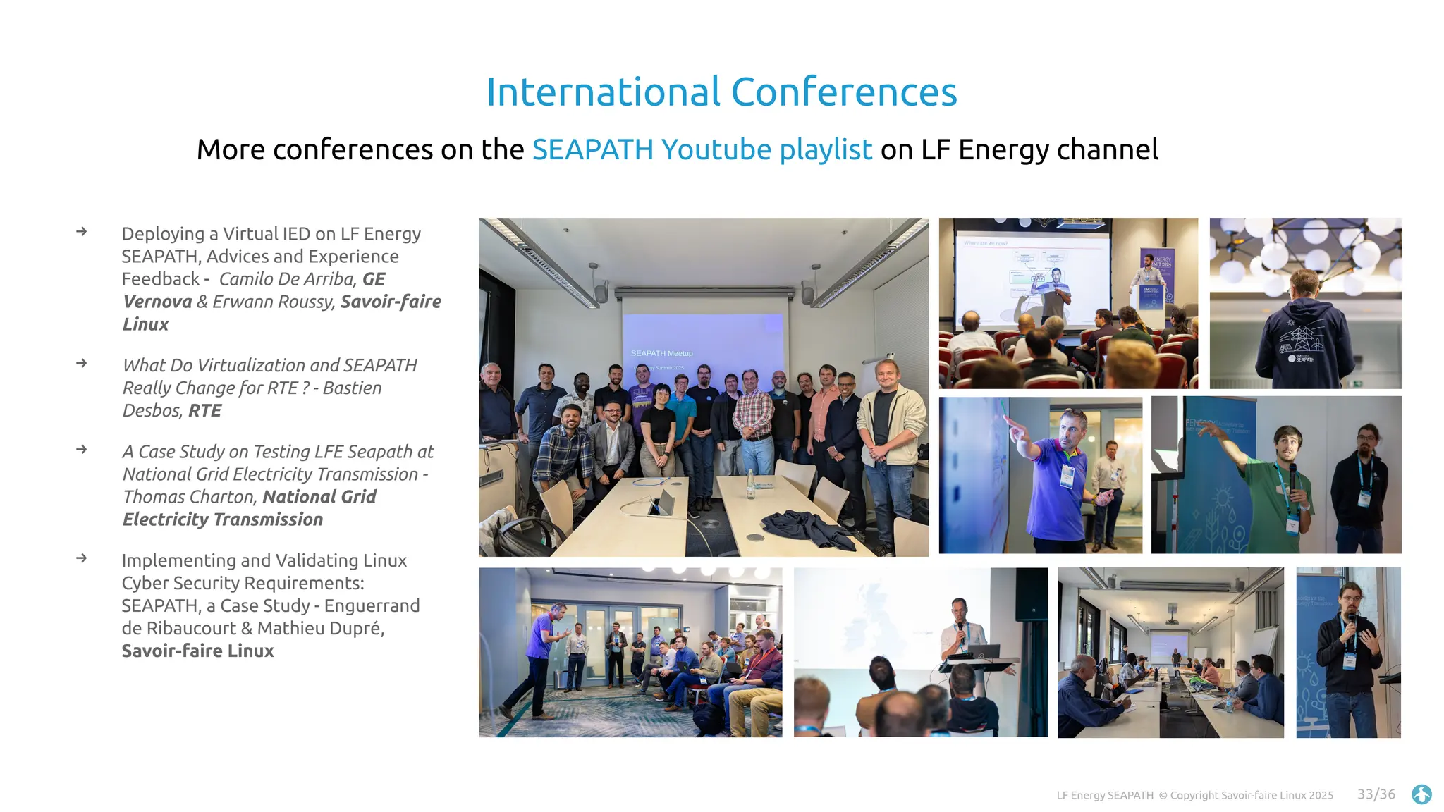 LF Energy SEAPATH © Copyright Savoir-faire Linux 2025 33/36
International Conferences
→ Deploying a Virtual IED on LF Energy
SEAPATH, Advices and Experience
Feedback - Camilo De Arriba, GE
Vernova & Erwann Roussy, Savoir-faire
Linux
→ What Do Virtualization and SEAPATH
Really Change for RTE ? - Bastien
Desbos, RTE
→ A Case Study on Testing LFE Seapath at
National Grid Electricity Transmission -
Thomas Charton, National Grid
Electricity Transmission
→ Implementing and Validating Linux
Cyber Security Requirements:
SEAPATH, a Case Study - Enguerrand
de Ribaucourt & Mathieu Dupré,
Savoir-faire Linux
`
More conferences on the SEAPATH Youtube playlist on LF Energy channel
 