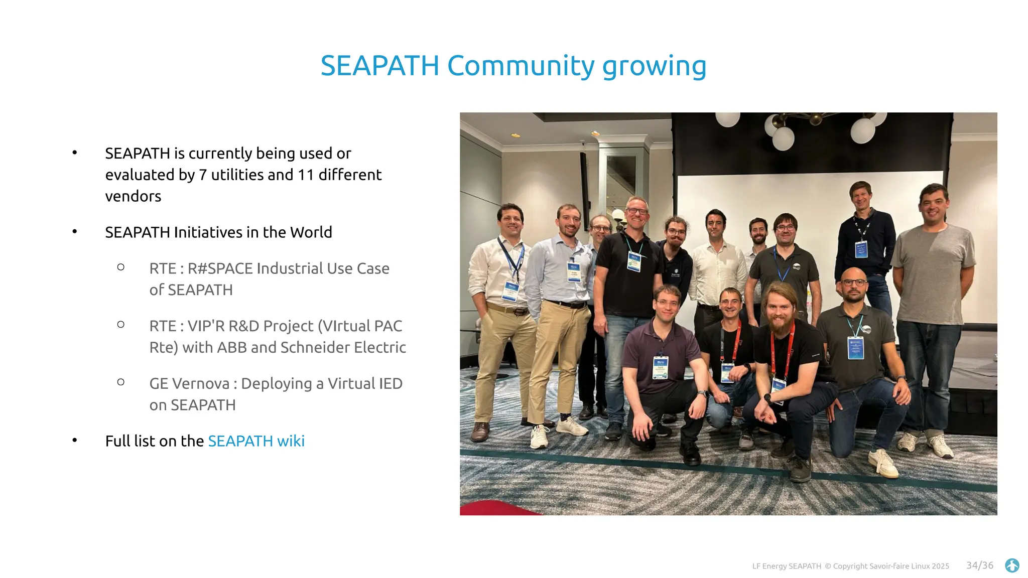 LF Energy SEAPATH © Copyright Savoir-faire Linux 2025 34/36
SEAPATH Community growing

SEAPATH is currently being used or
evaluated by 7 utilities and 11 different
vendors

SEAPATH Initiatives in the World
○ RTE : R#SPACE Industrial Use Case
of SEAPATH
○ RTE : VIP'R R&D Project (VIrtual PAC
Rte) with ABB and Schneider Electric
○ GE Vernova : Deploying a Virtual IED
on SEAPATH

Full list on the SEAPATH wiki
 