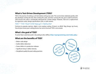 What is Test-Driven Development (TDD)?
TDD is the practice of writing a unit test before writing any code. This can be done relatively quickly, with
the developer writing the test, then writing the code, and then running the test, all in small increments.
TDD ensures the code is consistently refactored for a better design. However, TDD isn’t a replacement
for regression suites, design specifications, QA, or code reviews.

TDD = TFD (Test Fi rst Desi gn) + Refa cto r
Contrary to popular opinion, Agile is not cowboy coding. If there’s no BDUF (Big Design Up Front),
how do you ensure your coding process has some structure? TDD is one answer.

What’s the goal of TDD?
To write “clean code that works”. (According to Ron Jeffries, http://xprogramming.com/index.php.)

What are the benefits of TDD?
•	 Better code design
•	 Earlier defect detection
•	 Fewer defects in production releases
•	 Significant drop in defect density
•	 Disciplined, quality-focused coding practices

e
rit hat
W t
t
e s fa i l s
t

Cha
n
c od g e
e
y
V e r i fs t s
e
a l l ta s s
p

 