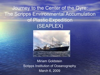 Journey to the Center of the Gyre: The Scripps Environmental Accumulation of Plastic Expedition (SEAPLEX) Miriam Goldstein Scripps Institution of Oceanography March 6, 2009 