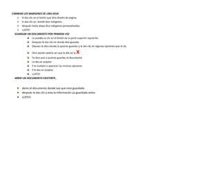 CAMBIAR LOS MARGENES DE UNA HOJA
    le das clic en el botón que dice diseño de pagina
    le das clic en donde dice márgenes
    después hasta abajo dice márgenes personalizados
    ¡LISTO!
GUARGAR UN DOCUMENTO POR PRIMERA VEZ
               Le puedes la clic en el botón de la parte superior izquierda
               Despues le das clic en donde dice guardar
               Depues te dice donde lo quieres guardar y le das clic en algunas opciones que te da

                 Otra opción podría ser que le des en la   X
             Te dice que si quieres guardar el documento
             Le das en aceptar
             Y te vuelven a aparecer las mismas opciones
             Y le das en aceptar
             ¡LISTO!
ABRIR UN DOCUMENTO EXISTENTE.


        abres el documento donde sea que este guardado
        después le das clic y esta la información ya guardada antes
        ¡LISTO!
 