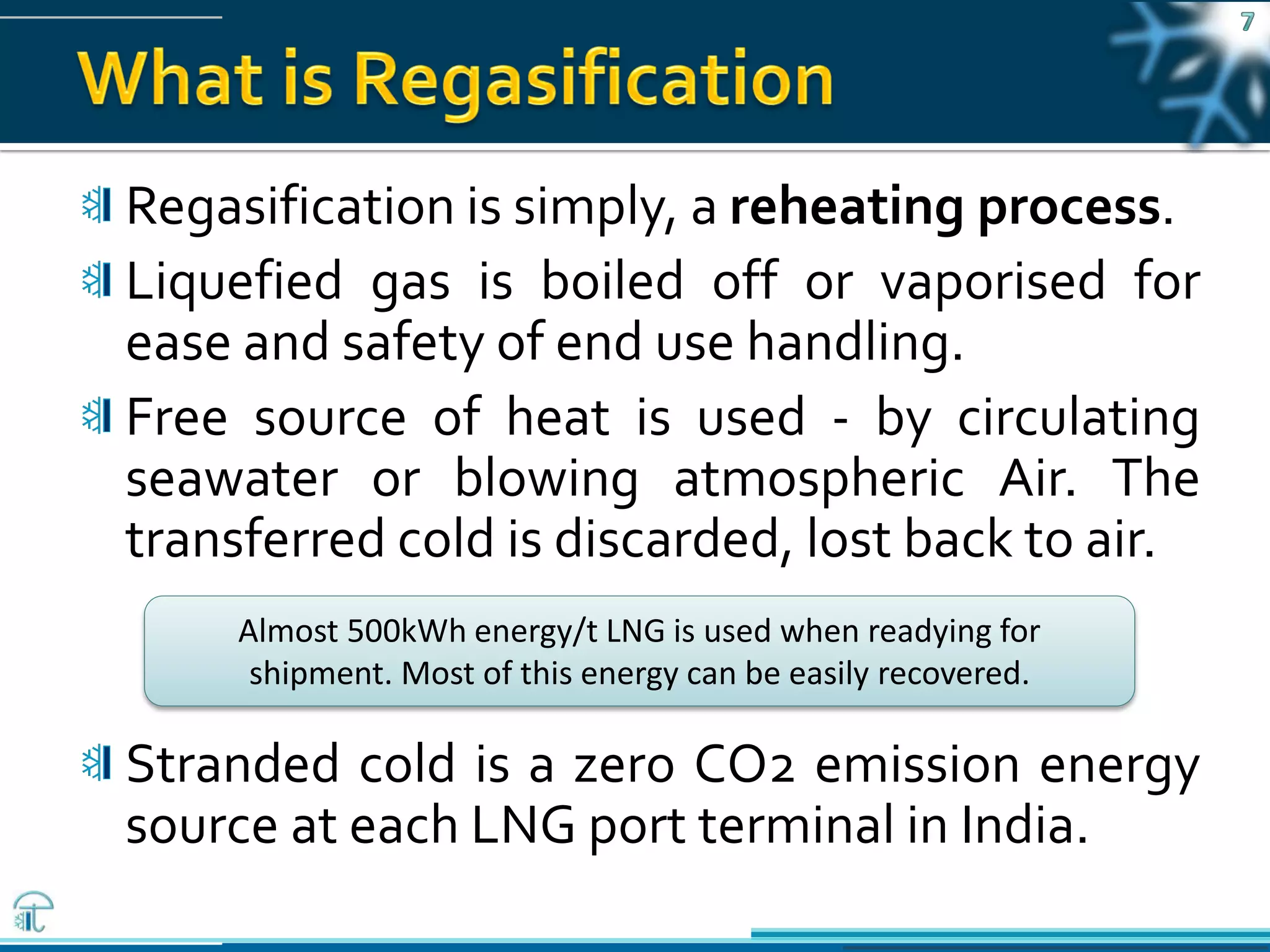 Pawanexh Kohli
Regasification is simply, a reheating process.
Liquefied gas is boiled off or vaporised for
ease and safety of end use handling.
Free source of heat is used - by circulating
seawater or blowing atmospheric Air. The
transferred cold is discarded, lost back to air.
Stranded cold is a zero CO2 emission energy
source at each LNG port terminal in India.
Almost 500kWh energy/t LNG is used when readying for
shipment. Most of this energy can be easily recovered.
 