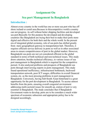 Assignment On
Sea port Management In Bangladesh
Introduction :
Almost every country in the world has one or more sea port who has off
shore iseland or costal area.Because in thiscompetitive world a country
can not progress its self without better shipping facilities and developed
sea port.Basically for this purpose the developed and developing
countries like Bangladesh are trying their best to make their ports more
digital and effective for both their and the whole world. In the present
era of integrated global economy, role of sea ports has shifted greatly
from mere geographical gateway to transportation hub. Therefore, it
requires efficient service delivery in ports as well as in other associated
areas to ensure competitiveness of port in the global market. However,
Bangladeshi sea ports are not yet considered efficient to the global
standard in terms of both technical and non-technical issues. This study
draws attention, besides technical efficiency, to various issues of sea
port management in Bangladesh.which is required for the competitive
pursuit. It also analyzed problems and prospects of Bangladeshi sea
ports through interviewing experts in ports management. This study
found operational inefficiency, infrastructural bottleneck, backward
transportation network, poor ICT usages, difficulties in overall financial
system, etc. as the most pressing problems in port management in
Bangladesh. Conversely, having Sub-South Asian hinterland is a great
opportunity for the port development in Bangladesh. To accrue utmost
benefits from the ports, ensuring overall congenial environment
addressing multi-sectoral issues for smooth op, eration of port is very
essential in Bangladesh. The study concludes that if Bangladesh
Government wants to develop, ports are to be considers a much wider
spectrum of economic subsectors and appropriate policy has to be
designed accordingly.
Created By: Alamgir Hossain
Email: alamgir.bsmrmu@gmail.com
 