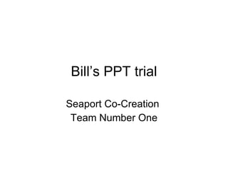 Bill’s PPT trial Seaport Co-Creation  Team Number One 