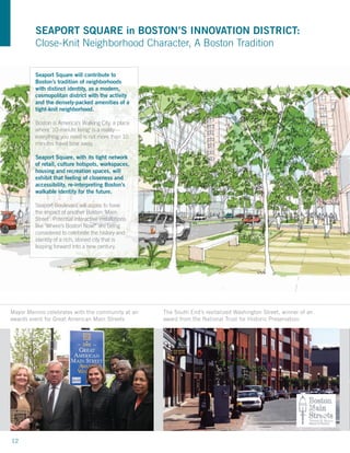 SEAPORT SQUARE in BOSTON’S INNOVATION DISTRICT:
          Close-Knit Neighborhood Character, A Boston Tradition

          Seaport Square will contribute to
          Boston’s tradition of neighborhoods
          with distinct identity, as a modern,
          cosmopolitan district with the activity
          and the densely-packed amenities of a
          tight-knit neighborhood.

          Boston is America’s Walking City, a place
          where ‘10-minute living’ is a reality—
          everything you need is not more than 10
          minutes travel time away.

          Seaport Square, with its tight network
          of retail, culture hotspots, workspaces,
          housing and recreation spaces, will
          exhibit that feeling of closeness and
          accessibility, re-interpreting Boston’s
          walkable identity for the future.

          Seaport Boulevard will aspire to have
          the impact of another Boston ‘Main
          Street’. Potential interactive installations
          like ‘Where’s Boston Now?’ are being
          considered to celebrate the history and
          identity of a rich, storied city that is
          leaping forward into a new century.




Mayor Menino celebrates with the community at an         The South End’s revitalized Washington Street, winner of an
                                         T
awards event for Great American Main Streets             award from the National Trust for Historic Preservation


                                                                                                                              0’


                                                                                                                               N



  Project Site                                                                                         0’ 50’ 100’     200’




12
 