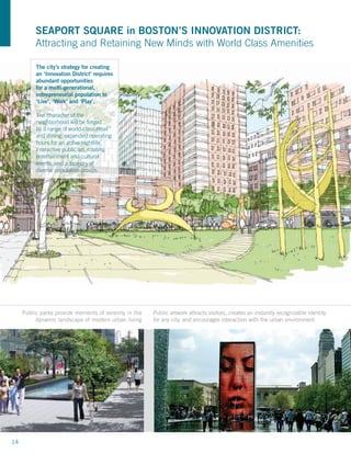 SEAPORT SQUARE in BOSTON’S INNOVATION DISTRICT:
          Attracting and Retaining New Minds with World Class Amenities

          The city’s strategy for creating
          an ‘Innovation District’ requires
          abundant opportunities
          for a multi-generational,
          entrepreneurial population to
          ‘Live’, ‘Work’ and ‘Play’.

          The character of the
          neighborhood will be forged
          by a range of world-class retail
          and dining, expanded operating
          hours for an active nightlife,
          interactive public art, rotating
          entertainment and cultural
          events, and a tapestry of
          diverse population groups.




     Public parks provide moments of serenity in the   Public artwork attracts visitors, creates an instantly recognizable identity
          dynamic landscape of modern urban living     for any city, and encourages interaction with the urban environment




14
 