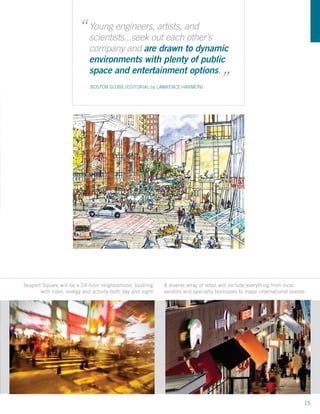 “ Young engineers,out eachand
                          scientists...seek
                                            artists,
                                                     other’s
                            company and are drawn to dynamic
                            environments with plenty of public                        “
Figure 1-14
                            space and entertainment options.
Seaport Hill                 BOSTON GLOBE [EDITORIAL by LAWRENCE HARMON]
looking
Northeast




 WS DEVELOPMENT
Seaport Square will be a 24-hour neighborhood, bustling     A diverse array of retail will include everything from local
       with color, energy and activity both day and night   vendors and specialty boutiques to major international brands
   prepared by:




                                                                                                                        15
 