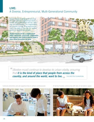 LIVE:
          A Diverse, Entrepreneurial, Multi-Generational Community

          Seaport Square is designed to become a
          multi-generational neighborhood where a
          diverse array of Bostonians will live, work,
          play and raise families. The neighborhood
          will provide a unique living experience to
          match the needs of the city’s 21st century
          workforce, students and retirees.

          Seaport Square will be a neighborhood
          where interaction, community, collaboration
          and diversity work hand-in-hand to foster a
          place where innovation can grow.




          “ [Boston must] continue to develop its urban vitality, ensuring
            that it is the kind of place that people from across the               “
              country, and around the world, want to live.                             THE BOSTON FOUNDATION




Cultural amenities and job opportunities to attract professionals   A family-friendly community with lots of recreation space




18
 